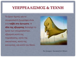 ΥΠΕΡΡΕΑΛΙΣΜΟΣ & ΤΕΧΝΗ

Το έργο τέχνης για το
σουρεαλιστή ζωγράφο είναι
ένα ταξίδι στο άγνωστο. Η
ιδέα της εξέγερσης διατρέχει το
έργο των σουρεαλιστών,
εξέγερση κατά της
παράδοσης, κατά της
οικογένειας, κατά της
κοινωνίας, και κατά του Θεού.

                                  Το όνειρο- ΣΑΛΒΑΝΤΌΡ ΝΤΑΛΊ
 