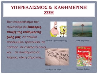 ΥΠΕΡΕΑΛΙΣΜΟΣ & ΚΑΘΗΜΕΡΙΝΗ
             ΖΩΗ
Τον υπερρεαλισμό τον
συναντάμε σε διάφορες
πτυχές της καθημερινής
ζωής μας, σε παιδικά
                           Μπομπ Σφουγγαράκης   Οδική σήμανση
παραμύθια- τραγούδια, σε
cartoon, σε ανέκδοτα αλλά
και …σε συνθήματα σε
τοίχους, οδική σήμανση…


                           Σύνθημα σε τοίχο      Παιδικό βιβλίο
 