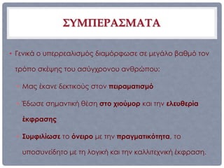 ΣΥΜΠΕΡΑΣΜΑΤΑ

• Γενικά ο υπερρεαλισμός διαμόρφωσε σε μεγάλο βαθμό τον

 τρόπο σκέψης του ασύγχρονου ανθρώπου:

  • Μας έκανε δεκτικούς στον πειραματισμό

  • Έδωσε σημαντική θέση στο χιούμορ και την ελευθερία

   έκφρασης

  • Συμφιλίωσε το όνειρο με την πραγματικότητα, το

   υποσυνείδητο με τη λογική και την καλλιτεχνική έκφραση.
 