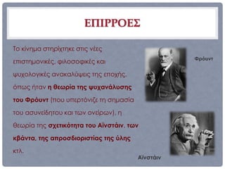 ΕΠΙΡΡΟΕΣ

Το κίνημα στηρίχτηκε στις νέες
                                                   Φρόυντ
επιστημονικές, φιλοσοφικές και

ψυχολογικές ανακαλύψεις της εποχής,

όπως ήταν η θεωρία της ψυχανάλυσης

του Φρόυντ (που υπερτόνιζε τη σημασία

του ασυνείδητου και των ονείρων), η

θεωρία της σχετικότητα του Αϊνστάιν, των

κβάντα, της απροσδιοριστίας της ύλης

κτλ.
                                        Αϊνστάιν
 