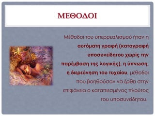 ΜΕΘΟΔΟΙ

 Μέθοδοι του υπερρεαλισμού ήταν η
      αυτόματη γραφή (καταγραφή
          υποσυνείδητου χωρίς την
παρέμβαση της λογικής), η ύπνωση,
  η διερεύνηση του τυχαίου, μέθοδοι
     που βοηθούσαν να έρθει στην
επιφάνεια ο καταπιεσμένος πλούτος
               του υποσυνείδητου..
 