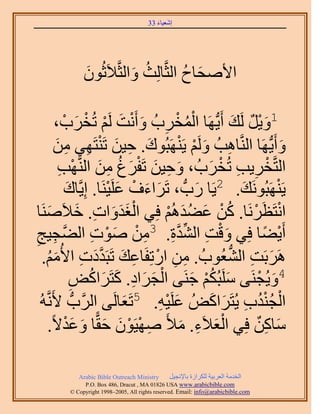 ‫َ َ‬
                                       ‫اٗؼ٤خء 33‬




              ‫ح٧ٛلخف حُؼَّوخُِغ ٝحُؼَّو٬َػُٕٞ‬
              ‫َ‬           ‫ُ َ‬          ‫َ ُ‬

            ‫ْ ُ ْ ِ َ ْ َ ْ َد ،‬
              ‫َ ْ‬    ‫1ٝ٣َ َُي أَ٣ُّدَٜخ حُٔوَدُ ٝأَٗض َُْ طُوْ‬
                                                           ‫َْ ٌ َ‬
          ‫ٝأَ٣ُّدَٜخ حَُّ٘وخٛذُ َُْٝ ٣ََٜ٘زُٞى. ك٤ٖ طَ٘ظَٜ٢ ٖٓ‬
            ‫َ ِ َ ْ ِ ِ َ‬                  ‫ِ َ ْ ْ‬                     ‫َ‬
             ‫َ ِ َ ْ َ ُ ِ َ ْ ِ‬                    ‫ْ ِ ِ ْ َ‬
             ‫حُظَّووَ٣ذ طُوَدُ ، ٝك٤ٖ طَلَؽ ٖٓ حَُّ٘وٜذ‬
               ‫َ‬            ‫ْ‬ ‫٣ََٜ٘زَُٞٗي. 2٣َخ ٍدُّد ، طََحءف ػَِ‬
               ‫َ َ ْ َ ٤َ٘خ. اِ٣َّوخى‬           ‫َ‬            ‫َ‬       ‫ْ‬
        ‫َََْ ِ َ َ‬                      ‫ْ ْ ُْ َ َُ ْ‬
‫حٗظَظَََٗخ. ًٖ ػ٠يُْٛ كِ٢ حُـيٝحص. ه٬ََٛ٘خ‬
‫أَ٣٠خ كِ٢ ٝهض حُ٘يس. 3ٖٓ ٛٞص حُ٠َّوـ٤ؾ‬
‫ِ‬         ‫ِ‬             ‫َ ْ ِ ِّ َّو ِ ِ ْ َ ْ ِ‬                 ‫ْ ً‬
   ‫ََٛرَض حُ٘ؼُٞدُ . ٖٓ حٍطِلَخػي طَزَيىص ح٧ُْٓ.‬
       ‫ِ ِ ْ ِ َ َّو َ ِ َ ُ‬                            ‫َ ِ ُّد‬
                 ‫ْ َ َ ِ َ َ ٞ‬
                 ‫ِ‬     ‫4ٝ٣ُـَ٘٠ َِٓزٌُْ ؿَ٘٠ حُـَحى. ًظََحًُ‬
                                               ‫َ ُْ َ‬           ‫َ ْ‬
  ‫ُٚ‬‫حُـ٘يد ٣ُظََحًُٞ ػَِ٤ٚ. 5طَؼخَُ٠ حََُّودُّد ٧ََّٗو‬
                                 ‫َ‬    ‫َ ِْ‬           ‫ْ ُُْ ِ َ َ‬
        ‫ٓخًٖ كِ٢ حُؼ٬َء. ٓ٨َ ٜٛ٤َٕٞ كوًّخ ٝػي٫ً.‬
               ‫ِ ْ ْ َ َ َ َْ‬               ‫َ‬     ‫َْ ِ‬         ‫َ ِ ٌ‬

            ‫‪Arabic Bible Outreach Ministry‬‬      ‫حُويٓش حُؼَر٤ش ٌَُِحُس رخ٩ٗـ٤َ‬
              ‫‪P.O. Box , Dracut , MAUSA www.arabicbible.com‬‬
         ‫‪© Copyright , All rights reserved. Email: info@arabicbible.com‬‬
 