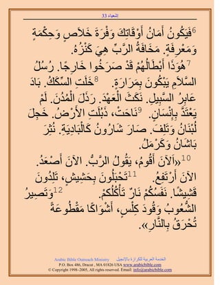 ‫َ َ‬
                                       ‫اٗؼ٤خء 33‬


         ‫6كَ٤ٌَٕٞ أَٓخٕ أَٝهَخطِي ٝكَسَ ه٬َٙ ٝكٌْ‬
   ‫ٍ َ ِ ٔش‬
   ‫َ ٍ‬                      ‫ُ ُ َ ُ ْ َ َْ َ َ‬
                    ‫ٝٓؼَكَش. ٓوخكَشُ حََُّود ٛ٢ ًُِ٘ٙ.‬
                       ‫ِّ ِ َ َ ْ ُ‬                 ‫َ َْ ِ ٍ َ َ‬
    ‫ْ ْ َ َ ٞح هخٍؿخ. ٍَٓ‬
    ‫َ ِ ً ُ ُ ُ‬               ‫7ًُٛٞح أَرطَخُُُْٜ هَي َٛهُ‬
                                                        ‫ََ ْ‬
  ‫ِ ِّ َ ُ َ‬
  ‫َ ض حٌُٔي. رَخى‬                     ‫َّو ِ ْ ُ َ َ َ َ ٍ‬
                          ‫حُٔ٬َّ ٣َزٌٕٞ رَِٔحٍس. 8هَِ‬
        ‫َ ُ َّو ِ َ َ ْ َ ْ َ َ َ َ ْ ُ ُ َ ْ‬
        ‫ػخرَِ حُٔزِ٤َ. ٌَٗغ حُؼٜي. ًٍٍ حُٔيٕ. َُْ‬
 ‫٣َؼظَي رِب ِْٗٔخٕ. 9َٗخكض، ًرَُِض ح٧ٍَُٝ . هـَ‬
 ‫َ ِ َ‬             ‫َ ْ َ ِ ْ‬                          ‫ْ َّو َ ٍ‬
          ‫ُ َ ْ ِ ِ َ‬
         ‫ُُزَ٘خٕ ٝطَِِق. ٛخٍ ٗخٍُٕٝ ًخُزَخى٣َش. ُٗؼَِ‬
                                       ‫ْ ُ َ َ َ َ َ‬
                                                ‫َ ُ َ َ ْ َ ُ‬
                                             ‫رَخٗخٕ ًََٝٓ.‬
       ‫01«حَ٥ٕ أَهُّٞ، ٣َوٍُٞ حََُّودُّد . ح٥ٕ أَٛؼيُ‬
     ‫َ ْ َ.‬                         ‫ُ‬         ‫ُ‬          ‫َ‬
     ‫َ‬     ‫ح٥ٕ أٍَطَلِغ. 11طَلزَُِٕٞ رِل٘٤ٖ، طَِِيُ‬
     ‫ْ َ َ ِ ٍ ٕٝ‬                                      ‫َ ْ ُ‬
‫ٝطَٜ٤َ‬
‫َ ِ ُ‬         ‫21‬
                               ‫هَ٘٤٘خ. َٗلٌَْٔ َٗخٍ طَؤًٌُِْْ.‬
                                ‫ُ ُْ ٌ ُ ْ‬                   ‫ِ ً‬
             ‫حُ٘ؼُٞدُ ٝهُٞى ً ِْْ، أَٗٞحًخ ٓوطُٞػشً‬
                 ‫َ َ ِ ٍ ْ َ ً َْ َ‬                            ‫ُّد‬
                                             ‫طُلَم رِخَُّ٘وخٍ».‬
                                                  ‫ِ‬        ‫ْ َ ُ‬

            ‫‪Arabic Bible Outreach Ministry‬‬      ‫حُويٓش حُؼَر٤ش ٌَُِحُس رخ٩ٗـ٤َ‬
              ‫‪P.O. Box , Dracut , MAUSA www.arabicbible.com‬‬
         ‫‪© Copyright , All rights reserved. Email: info@arabicbible.com‬‬
 