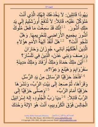 ‫َ َ‬
                                         ‫اٗؼ٤خء 73‬



           ‫٣ًَُٜٞح هَخثِِِ٤ٖ: ٫َ ٣َويػي اُُِٜي حَُّوٌ١ أَٗض‬
            ‫َ ِ ْ َ‬                     ‫ْ َ ْ َ‬               ‫َ‬            ‫َ‬
  ‫ٓظًََٞ ػَِ٤ٚ، هَخثِ٬ً: ٫َ طُيكَغ أٍُِِٝٗ٤ْ اَُِ٠ ٣َي‬
   ‫ِ‬                ‫ْ ُ ُ َ ُ‬                                ‫ُ َ ِّ ٌ َ ْ ِ‬
  ‫ِِٓي أٍَٗٞ. 11اَِّٗوي هَي ٓٔؼض ٓخ كَؼَ ُِٓٞىُ‬
              ‫َ ْ َِْ َ َ َ َ ُ‬                                   ‫َ ِ ُّد َ‬
            ‫أٍَٗٞ رِـٔ٤غ ح٧ٍَحٟ٢ ُِظَلَ٣َٜٔخ. ََٝٛ‬
             ‫َ ْ‬           ‫ْ ِ ِ‬            ‫ُّد َ َ ِ ِ َ ِ‬
          ‫طَ٘ـُٞ أَٗض؟ 21ََٛ أَٗوٌَ آَُِٜشُ ح٧ُْٓ ٛئ٫َ‬
       ‫َِ ُ ء‬
        ‫ِ‬                                ‫ْ ْ َ‬                     ‫ْ َ‬          ‫ْ‬
                   ‫حَُّوٌ٣ٖ أٌََُِْٜٛ آرَخثِ٢، ؿُُٞحٕ ٝكخٍحٕ‬
                   ‫َ َ َ َ َ َ‬                              ‫ِ َ ْ َ ْ‬
               ‫ٍٝٛق ٝرَِ٘٢ ػيٕ، حَُّوٌ٣ٖ كِ٢ طَََِّٔوخٍ؟‬
                 ‫َ‬                  ‫ََ َ ِ َ‬                    ‫َ َ َ َ َ‬
                                   ‫31أَ٣ٖ ِِٓي كٔخسَ ِِٝٓي أٍَكَ‬
       ‫ْ َ َ ُ َ َ َ َ ُ ْ خى ِِٝٓي ٓي٣َ٘ش‬
       ‫َ َ َ ُ َِ ِ‬
                                      ‫ٓلََٝح٣ِْ َٝٛ٤َ٘غ ٝػٞح؟».‬
                                             ‫َ ْ َ َ َ ْ َ َ ِ َّو‬
                                 ‫41كَؤَهٌ كِهِ٤َّوخ حَُٓخثَِ ْٖٓ‬
               ‫َّو َ َ ِ ٣َي حَُُّد َُٓ‬
               ‫ِ‬            ‫ِ‬                              ‫ََ َ َ‬
     ‫ٝهََأََٛخ، ػُْ ٛؼي اَُِ٠ رَ٤ض حََُّود، َََٝٗ٘ٛخ‬
           ‫ِّ َ َ َ‬                  ‫ْ ِ‬            ‫َّو َ ِ َ‬                ‫َ َ‬
     ‫كِهِ٤َّوخ أَٓخّ حََُّود، 51َِّٝٛو٠ كِهِ٤َّوخ اَُِ٠‬
                     ‫َ َ‬        ‫َ َ‬                  ‫ِّ‬          ‫َ َ‬          ‫َ َ‬
‫ْ َ َ‬                         ‫َ ْ ُ ِ‬
‫حََُّود هَخثِ٬ً: 61«٣َخ ٍدَّو حُـُ٘ٞى، اَُِٚ آَِحثِ٤َ‬                  ‫ِّ‬
 ‫حُـخُِْ كَٞم حٌَُُٝرِ٤ْ، أَٗض ُٛٞ ح٩ُُٚ ٝكيى‬
 ‫ِ ْ َ َ ِ َ ْ َ َ‬                                      ‫ْ َ َ ْ َ َْ‬
              ‫‪Arabic Bible Outreach Ministry‬‬      ‫حُويٓش حُؼَر٤ش ٌَُِحُس رخ٩ٗـ٤َ‬
                ‫‪P.O. Box , Dracut , MAUSA www.arabicbible.com‬‬
           ‫‪© Copyright , All rights reserved. Email: info@arabicbible.com‬‬
 