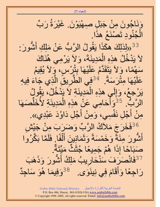 ‫َ َ‬
                                        ‫اٗؼ٤خء 73‬



                    ‫َٝٗخؿُٕٞ ٖٓ ؿزََ ٜٛ٤َٕٞ. ؿ٤َسُ ٍد‬
                       ‫َ ِ ْ َ ِ ِ ْ ْ َ َ ْ َ َ ِّ‬                         ‫َ‬
                                                        ‫ْ ُ ِ ْ ُ َ‬
                                                      ‫حُـُ٘ٞى طََٜ٘غ ٌٛح.‬
          ‫33«ٌُُِِي ٌٌٛح ٣َوٍُٞ حََُّودُّد ػٖ ِِٓي أَُّٗد‬
‫َ ْ َ ِ ٍٞ:‬
   ‫َ‬                                           ‫ُ‬          ‫َ ََ‬
                     ‫َ‬                ‫ْ ِ‬    ‫َ‬          ‫ْ ُ ُ ِِ َِْ‬
                    ‫٫َ ٣َيهَ ٌٛٙ حُٔي٣َ٘شَ، ٝ٫َ ٣ََٓ٢ َُٛ٘خى‬
                  ‫ٜٓٔخ، ٝ٫َ ٣َظَوَيّ ػَِ٤َٜخ رِظَُّ، ٝ٫َ ٣ُوِ٤ْ‬
                  ‫ُ‬           ‫ْ ٍ َ‬                ‫َّو ُ َ ْ‬         ‫َ ًْ َ‬
  ‫ِ ِ ٌ١ ؿخء كِ٤ٚ‬
  ‫ِ َ َ ِ‬                      ‫ػَِ٤َٜخ ٓظَٓشً. 43كِ٢ حُطَّوَ٣ن حَُّو‬
                                                               ‫َ ْ ِْ َ َ‬
             ‫ُ‬                              ‫ِِ َِْ ِ‬
          ‫٣ََؿغُ، ٝاَُِ٠ ٌٛٙ حُٔي٣َ٘ش ٫َ ٣َيهَُ، ٣َوٍُٞ‬
                                  ‫ْ ُ‬                              ‫َ‬      ‫ْ‬
‫حََُّودُّد . 53ٝأُكخٓ٢ ػٖ ٌٛٙ حُٔي٣َ٘ش ٧ُهَِِّٜٜخ‬
      ‫َ َ ِ َ ْ ِِ َِْ ِ َ َ‬
          ‫ٖٓ أَؿَ َٗلٔ٢، ٖٝٓ أَؿَ ىحٝى ػزي١».‬
                          ‫َ ِ ْ ْ ِ َ َُ َِْ‬                 ‫ِ ْ ْ ِ ْ ِ‬
      ‫63كَوَؽ ٓ٬َى حََُّود َٟٝد ٖٓ ؿ٤ٖ‬
       ‫ِّ َ َ َ َ ِ ْ َ ْ ِ‬                              ‫َ َ َ َ ُ‬
     ‫أٍَٗٞ ٓجَشً ٝهٔٔشً ٝػَٔخِٗ٤ٖ أَ ُْلًخ. كََِٔخ رٌََُٝح‬
               ‫َّو َّو‬                    ‫ُّد َ ِ َ َ ْ َ َ َ َ‬
                             ‫ٛزَخكخ اًِح ُْٛ ؿٔ٤ؼخ ؿؼَغ ٓ٤ِّظَشٌ.‬
                                        ‫َ ً َ ْ َ ِ ً ُ ٌ َ‬
                    ‫73كَخَٜٗف ٓ٘لخٍ٣ذُ ِِٓي أٍَٗٞ ًَٝ‬
        ‫َ ُ ُّد َ َ َٛذ‬
        ‫َ‬                                           ‫ْ َ َ َ َْ َ ِ‬
 ‫ٍحؿؼخ ٝأَهَخّ كِ٢ ِٗ٤َٟ٘ٞ. 83ٝكِ٤ٔخ ُٛٞ ٓخؿي‬
 ‫َ َ َ َ ِ ٌ‬                                     ‫َ‬            ‫َ ِ ً َ َ‬
             ‫‪Arabic Bible Outreach Ministry‬‬      ‫حُويٓش حُؼَر٤ش ٌَُِحُس رخ٩ٗـ٤َ‬
               ‫‪P.O. Box , Dracut , MAUSA www.arabicbible.com‬‬
          ‫‪© Copyright , All rights reserved. Email: info@arabicbible.com‬‬
 