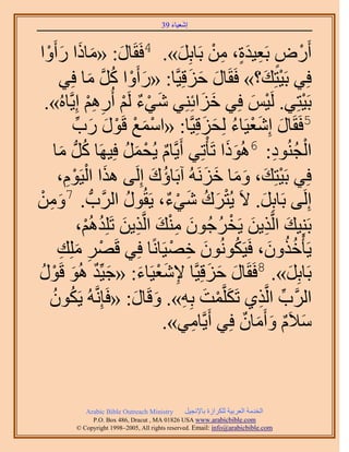 ‫َ َ‬
                                        ‫اٗؼ٤خء 93‬



   ‫ْ‬  ‫أٍَٝ رَؼ٤يس، ٖٓ رَخرَِ». 4كَوَخٍ: «ٓخًح ٍأَ‬
‫َ َ َ َ ٝح‬                                ‫َ‬        ‫ْ ٍ ِ ٍَ ِ ْ‬
        ‫كِ٢ رَ٤ظِي؟» كَوَخٍ كِهِ٤َّوخ: «ٍأَٝح ًَ ٓخ كِ٢‬
                   ‫َ ْ ُ َّو َ‬              ‫َ َ َ‬                 ‫ْ َ‬
  ‫رَ٤ظِ٢. َُ٤ْ كِ٢ هِحثِِ٘٢ ٗ٢ء َُْ أٍُْٛ اِ٣َّوخُٙ».‬
                   ‫َ ْ ٌ ْ ِ ِْ‬                ‫َ َ‬           ‫ْ َ‬        ‫ْ‬
             ‫ْ َ ْ ٞ ٍ ٍد‬
              ‫ْ َ َ ِّ‬     ‫5كَوَخٍ اِٗؼ٤َخء ُِلِهِ٤َّوخ: «حٓٔغ هَ‬
                                                ‫َ َْ ُ َ َ‬
      ‫َُّد ٓخ‬
         ‫َ‬       ‫حُـُ٘ٞى: 6ًُٛٞح طَؤْطِ٢ أَ٣َّوخّ ٣ُلَٔ كِ٤َٜخ ًُ‬
                             ‫ٌ ْ َ ُ‬                  ‫ََ‬            ‫ْ ُ ِ‬
            ‫َ ْ ِْ‬
        ‫كِ٢ رَ٤ظِي، ٝٓخ هَُِٗٚ آرَخإى اَُِ٠ ٌٛح حُ٤َّٞ،‬
                                   ‫ُ َ‬           ‫ْ َ َ َ َ َ‬
‫اَُِ٠ رَخرَِ. ٫َ ٣ُظَى ٗ٢ء، ٣َوٍُٞ حََُّودُّد . 7ٖٝٓ‬
‫َ ِ ْ‬                         ‫ُ‬        ‫ْ َ ُ َ ْ ٌ‬              ‫َ‬
                ‫رَِ٘٤ي حَُّوٌ٣ٖ ٣َوَؿُٕٞ ٓ٘ي حَُّوٌ٣ٖ طَِِيُْٛ،‬
                  ‫َ ِ َ ْ ُ َ ِْ َ ِ َ ُ ْ‬
        ‫٣َؤْهٌٕٝ، كَ٤ٌَُٕٞٗٞ هٜ٤َخًٗخ كِ٢ هََٜ ِِٓي‬
           ‫ْ ِ َ ِ‬                      ‫َ ِ ْ‬            ‫ُ‬         ‫ُُ َ‬
‫َ ٌ َ ٍٞ‬
 ‫ْ ُ‬    ‫رَخرَِ». 8كَوَخٍ كِهِ٤َّوخ ٩ٗؼ٤َخء: «ؿ٤ِّي ُٛٞ هَ‬
                                 ‫ِ َْ َ‬           ‫َ َ َ‬               ‫َ‬
     ‫حََُّود حَُّوٌ١ طٌََِّؤض رِٚ». ٝهَخٍ: «كَبَِّٗوُٚ ٣ٌَٕٞ‬
     ‫ُ ُ‬                        ‫َ ْ َ ِ َ َ‬                    ‫ِّ ِ‬
                                     ‫ٓ٬َّ ٝأَٓخٕ كِ٢ أَ٣َّوخٓ٢».‬
                                             ‫ِ‬             ‫َ ٌ َ َ ٌ‬



             ‫‪Arabic Bible Outreach Ministry‬‬      ‫حُويٓش حُؼَر٤ش ٌَُِحُس رخ٩ٗـ٤َ‬
               ‫‪P.O. Box , Dracut , MAUSA www.arabicbible.com‬‬
          ‫‪© Copyright , All rights reserved. Email: info@arabicbible.com‬‬
 