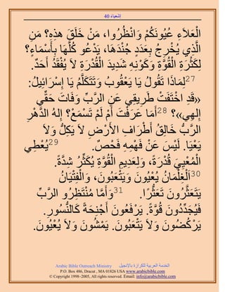 ‫َ َ‬
                                         ‫اٗؼ٤خء 04‬



  ‫حُؼ٬َء ػ٤ٌَُْٞٗ ٝحٗظَُُٝح، ٖٓ هَِن ٌٛٙ؟ ٖٓ‬
   ‫ِ‬      ‫َ ْ َ َ ِِ َ‬                                 ‫َْ ِ ُ ُْ َ ْ‬
‫حَُّوٌ١ ٣ُوَؽ رِؼيى ؿ٘يَٛخ، ٣َيػٞ ًَِّوَٜخ رِؤَٓٔخء؟‬
     ‫ْ َ ٍ‬                   ‫ْ ُ ُ‬                 ‫ْ ِ ُ ٍََ َُْ‬              ‫ِ‬
      ‫ٌُِؼَس حُوُٞس ًِٝٞٗٚ ٗي٣ي حُوُيٍس ٫َ ٣ُلوَي أَكي.‬
          ‫ْ ُ ٌَ‬                    ‫َ ْ َ ِ ْ َّو ِ َ َ ْ ِ َ ِ َ ْ ْ َ ِ‬
  ‫72ُِٔخًح طَوٍُٞ ٣َخ ٣َؼوُٞدُ ٝطَظٌََِّوْ ٣َخ آَِحثِ٤َ:‬
       ‫ْ َ ُ‬                       ‫َ َ ُ‬             ‫ْ‬     ‫ُ‬        ‫َ َ‬
          ‫«هَي حهظَلَض ١َ٣وِ٢ ػٖ حََُّود ٝكَخص كوِّ٢‬
                   ‫ِّ َ َ َ‬                    ‫َ ِ‬           ‫ِ ْ ْ َ‬
                                                          ‫82 ِ‬
‫اُِٜ٢»؟ أَٓخ ػَكض أَّ َُْ طَٔٔغ؟ اُُِٚ حُيَٛ‬
‫ِ‬       ‫َّو ْ‬                 ‫َ َ َْ َ ْ ْ ْ َ ْ‬                            ‫ِ‬
                    ‫ِ َ‬                 ‫ِ‬     ‫َ ُ ْ َ ِ ْ‬
               ‫حََُّودُّد هخُِن أَ١َحف ح٧ٍَٝ ٫َ ٣ٌََُّد ٝ٫َ‬
‫92٣ُؼط٢‬  ‫ْ ِ‬                              ‫٣َؼ٤َخ. َُ٤ْ ػٖ كَٜٔٚ كَلٌٚ .‬
                                                ‫ْ ْ َ َ ْ ِْ ِ ْ‬
                        ‫ْ ُ ْ َ ْ َ َ َ ِ ِ ْ َّو ِ َ ُ ِ َّو‬
                     ‫حُٔؼ٤ِ٢ هُيٍسً، ُِٝؼي٣ْ حُوُٞس ٣ٌُؼَِّ ٗيسً.‬
                       ‫03حَ ُْـ ِْٔخٕ ٣ُؼ٤ُٕٞ ٝ٣َظؼزُٕٞ، ٝحُلِظ٤َخُٕ‬
                               ‫ِ َ ُ ْ َ َ َْ َ َ ْ ْ‬
           ‫َ َّو ُ ظَظَُٝ حََُّود‬
            ‫ِّ‬                  ‫ِ‬     ‫٣َظَؼؼَّوَُٕٝ طَؼؼُّدَح. 13ٝأَٓخ ْٓ٘‬
                                                              ‫َ َ ً‬       ‫َ‬
                ‫كَ٤ُـيىٕٝ هُٞسً. ٣ََكَؼُٕٞ أَؿِ٘لشً ًخُُّ٘دٍُٔٞ.‬
                 ‫ِ‬                ‫َ ْ َ َ‬                ‫َ ِّ ُ َ َّو ْ‬
           ‫َ َ َْ َ ْ ُ َ َ ْ َ‬
        ‫٣ًََ٠ُٕٞ ٝ٫َ ٣َظؼزُٕٞ. ٣َٕٔ٘ٞ ٝ٫َ ٣ُؼ٤ُٕٞ.‬                      ‫ْ ُ‬

              ‫‪Arabic Bible Outreach Ministry‬‬      ‫حُويٓش حُؼَر٤ش ٌَُِحُس رخ٩ٗـ٤َ‬
                ‫‪P.O. Box , Dracut , MAUSA www.arabicbible.com‬‬
           ‫‪© Copyright , All rights reserved. Email: info@arabicbible.com‬‬
 