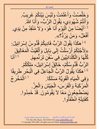 ‫َ َ‬
                                        ‫اٗؼ٤خء 34‬



          ‫ٝهَِّوٜض ٝأَػَِٔض َُٝ٤ْ رَ٤ٌَْ٘ ؿَ٣ذٌ .‬
                  ‫َ َ ْ ُ َ ْ ْ ُ َ ْ َ ْ ُْ َ ِ‬
               ‫ٝأَٗظُْ ُٜٗٞى١، ٣َوٍُٞ حََُّودُّد ، ٝأََٗخ هللاُ.‬
                              ‫َ‬           ‫ُ‬               ‫َ ْ ْ ُ ِ‬
           ‫31أَ٣٠خ ٖٓ حُ٤َّٞ أََٗخ ُٛٞ، ٝ٫َ ٓ٘وٌِ ْٖٓ‬
 ‫َ َ ُ ْ َ ِ ٣َي١.‬
        ‫ِ‬                                     ‫ْ ً ِ َ ْ ِْ‬
                                            ‫أَكؼَُ، ٖٝٓ ٣ََى؟».‬
                                                 ‫ْ َ َ َ ْ ُ ُّد‬
‫َحثِ٤َ:‬
   ‫َ َ‬      ‫41ٌٌٛح ٣َوٍُٞ حََُّودُّد كَخى٣ٌْ هُيُّٝ آِْ‬
                           ‫ِ ُ ْ ُّد‬                  ‫ُ‬       ‫ََ‬
     ‫«٧َؿٌِِْ أٍَٓ ِْض اَُِ٠ رَخرَِ ٝأَ ُْوَ٤ض حُٔـخُِ٤ن‬
     ‫َ َ ْ ُ ََْ َ‬                             ‫ْ ُْ ْ َ ُ‬
‫َٗخ‬‫51أَ‬             ‫ًَِّوَٜخ ٝحٌُ ِْيحِٗ٤ِّ٤ٖ كِ٢ ٓلُٖ طََُّٗدْٜٔ.‬
                      ‫ُ ِ َ ِ ِْ‬                ‫ُ َ َْ َ َ‬
           ‫حََُّودُّد هُيٌْٝٓ، هخُِن آَِحثِ٤َ، ٌٌِِْٓ.‬
             ‫ُّد ُ ُ ْ َ ُ ْ َ َ َ ُ ُ ْ‬
      ‫ِ ِ‬        ‫ْ ْ‬            ‫ْ َ ِ ُ‬
‫61ٌٌٛح ٣َوٍُٞ حََُّودُّد حُـخػَ كِ٢ حُزَلَ ١ََ٣وًخ‬      ‫ُ‬        ‫ََ‬
‫ْ ُ َؽ‬
‫ِ ُ‬    ‫71حُٔوْ‬                         ‫ِْ ِ ْ ِ ِ َ ْ ً‬
                                   ‫ٝكِ٢ حُٔ٤َخٙ حُوَٞ٣َّوش ٌَِٓٔخ.‬      ‫َ‬
                       ‫ْ َ ْ َ َ ْ َ َ ْ َ ْ َ َ ْ ِ َّو‬
                     ‫حًَُٔزَشَ ٝحُلََّ، حُـ٤ٖ ٝحُؼِ.‬
          ‫٣َ٠طَـؼُٕٞ ٓؼخ ٫َ ٣َوُٕٞٓٞ. هَي هٔيٝح.‬
                ‫ُ َ ْ َ ُِ‬                          ‫ْ ِ َ ًَ‬
                                                    ‫ًلَظِ٤َِش حٗطَلَؤُٝح.‬
                                                             ‫َ ٍ ْ‬

             ‫‪Arabic Bible Outreach Ministry‬‬      ‫حُويٓش حُؼَر٤ش ٌَُِحُس رخ٩ٗـ٤َ‬
               ‫‪P.O. Box , Dracut , MAUSA www.arabicbible.com‬‬
          ‫‪© Copyright , All rights reserved. Email: info@arabicbible.com‬‬
 