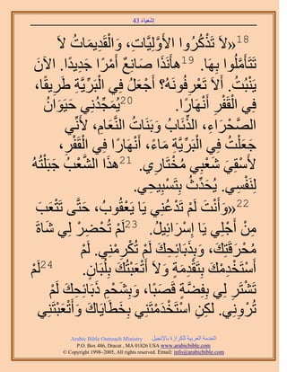 ‫َ َ‬
                                          ‫اٗؼ٤خء 34‬


                  ‫81«٫َ طًٌََُٝح ح٧َُِٝ٤َّوخص، ٝحُوَي٣ٔخص ٫َ‬
                        ‫َّو ِ َ ْ ِ َ ُ‬                                ‫ْ ُ‬
   ‫َ َ ٌ َٓح ؿي٣يح. ح٥ٕ‬
    ‫َ‬                 ‫ْ ً َِ ً‬           ‫طَظَؤَُِٓٞح رَِٜخ. 91ٛؤٌََٗح ٛخِٗغ أَ‬     ‫َّو‬
   ‫٣َ٘زُض. أَ٫َ طَؼَكَُُٞٗٚ؟ أَؿؼَ كِ٢ حُزََ٣َّوش ١ََ٣وًخ،‬
              ‫ِ‬          ‫ْ ِّ ِ‬                 ‫ْ َ ُ‬              ‫ْ ِ‬          ‫ْ ُ‬
         ‫02٣ُٔـيِٗ٢ ك٤َٞحٕ‬
           ‫َ َ ُ‬                  ‫َ ِّ ُ‬                      ‫كِ٢ حُوَلَ أََٜٗخٍح.‬
                                                                ‫ْ ْ ِ ْ ً‬
                      ‫حَُّٜولَحء، حٌُثَخدُ ٝرََ٘خص حَُّ٘وؼخّ، ٧َِّٗ٢‬
                                    ‫َ ُ َ ِ‬                      ‫ْ َ ِ ِّ‬
                   ‫ؿؼ ِْض كِ٢ حُزََ٣َّوش ٓخء، أََٜٗخٍح كِ٢ حُوَلَ،‬
                    ‫ِ‬  ‫ْ ْ‬                ‫ْ ِّ ِ َ ً ْ ً‬                      ‫َ َ ُ‬
‫٧َٓوِ٢ ٗؼزِ٢ ٓوظَخٍ١. 12ٌٛح حُ٘ؼذُ ؿزَ ِْظُُٚ‬
             ‫َ َّو ْ َ‬                                 ‫ُ ْ ِ‬             ‫ْ َ َْ‬
                                                      ‫َ ِّ ُ ْ ِ‬
                                                  ‫َُِ٘لٔ٢. ٣ُليع رِظَٔزِ٤ل٢.‬     ‫ْ ِ‬
   ‫ؼذ‬  ‫َ َ‬      ‫22«ٝأَٗض َُْ طَيػِ٘٢ ٣َخ ٣َؼوُٞدُ ، كظَّو٠ طَظْ‬
                              ‫َ‬               ‫ْ‬            ‫َ ْ َ ْ ْ ُ‬
   ‫ٖٓ أَؿِِ٢ ٣َخ آَِحثِ٤َ. 32َُْ طُل٠َ ُِ٢ ٗخسَ‬
         ‫َ‬                ‫ْ ْ ِ ْ‬                       ‫ْ َ ُ‬                ‫ِ ْ ْ‬
                                         ‫ُ ْ َ َ َ َ ِ َ ْ ْ ِْ‬
                           ‫ٓلَهَظِي، ٝرٌِرَخثِلي َُْ طٌَُِٓ٘٢. َُْ‬
                            ‫ْ‬
‫ْ‬‫ْ‬    ‫42َُ‬                  ‫أَٓظَويٓي رِظَويٓش ٝ٫َ أَطؼزظُي رُِِزَخٕ.‬
                                ‫ٍ‬          ‫ْ ْ ِْ َ ِْ َ ٍ َ َْْ َ‬
            ‫طَ٘ظََ ُِ٢ رِلِ٠ش هَٜزًخ، ٝرِ٘لْ ًرَخثِلي َُْ‬
            ‫َّو ٍ َ َ َ ْ ِ َ ِ َ ْ‬                                            ‫ْ ِ‬
       ‫طَُِٝٗ٢. ٌُٖ حٓظَويٓظَِ٘٢ رِوطَخ٣َخى ٝأَطؼزظَِ٘٢‬
                 ‫َ َ َْْ‬                    ‫َ‬           ‫ِ ِ ْ ْ َْ‬                ‫ْ ِ‬
               ‫‪Arabic Bible Outreach Ministry‬‬      ‫حُويٓش حُؼَر٤ش ٌَُِحُس رخ٩ٗـ٤َ‬
                 ‫‪P.O. Box , Dracut , MAUSA www.arabicbible.com‬‬
            ‫‪© Copyright , All rights reserved. Email: info@arabicbible.com‬‬
 