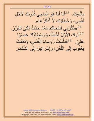 َ َ
                                       43 ‫اٗؼ٤خء‬



   َ‫َ ْ َ ِ ُ َ ؿ‬
       ِ ْ   َ٧ ‫رِآػَخٓي. 52أََٗخ أََٗخ ُٛٞ حُٔخك٢ ًُٗٞرَي‬
                                                         َ ِ
                        .»‫َٗلٔ٢، ٝهطَخ٣َخى ٫َ أًًَََٛخ‬
                             ُ ُ ْ     َ       َ َ              ِ ْ
.ٍََ‫َ َ َ َ ً َ ِّ ْ ٢ طَظَز‬
 َ ‫َّو‬          ْ                                ْ ِّ َ
                  ٌَُِ ‫62«ًًَِٗ٢ كََ٘ظَلخًْ ٓؼخ. كيع‬
           ْ َ َ َ ُ
         ‫َ ُ َ خإى ػٜٞح‬  َ‫72أَرُٞى ح٧ٍَٝ أَهطَؤَ، ٝٝٓط‬
                                      ْ ُ ‫َ َّو‬
              ْ ََ ِ ْ ْ َ َ َ ُ ُ ْ َ
        ُ‫ػَِ٢. 82كَيَّٗؤض ٍإٓخء حُوُيّ، ٝىكَؼض‬              ‫َ َّو‬
        .ِْ‫٣َؼوُٞد اَُِ٠ حَُِّوؼٖ، ٝآَِحثِ٤َ اَُِ٠ حُ٘ظَخث‬
          ِ ‫َّو‬           َ َ ْ َ ِ ْ                   َ ْ




            Arabic Bible Outreach Ministry      َ٤‫حُويٓش حُؼَر٤ش ٌَُِحُس رخ٩ٗـ‬
              P.O. Box , Dracut , MAUSA www.arabicbible.com
         © Copyright , All rights reserved. Email: info@arabicbible.com
 