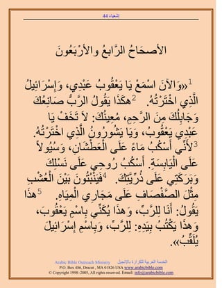 ‫َ َ‬
                                        ‫اٗؼ٤خء 44‬




             ‫َ‬     ‫ْ‬
             ‫ح٧ٛلخف حََُّوحرغ ٝح٧ٍرَؼُٕٞ‬
                        ‫ُ‬         ‫َ ُ‬

‫ْ ٞدُ ػزي١، ٝآَِحثِ٤َ‬
 ‫َ ْ َ ُ‬                ‫َِْ‬      ‫1«ٝح٥ٕ حٓٔغ ٣َخ ٣َؼوُ‬
                                              ‫َ َ ْ َ ْ‬
     ‫حَُّوٌ١ حهظََطُُٚ. 2ٌٌٛح ٣َوٍُٞ حََُّودُّد ٛخِٗؼي‬
      ‫َ ُ َ‬                 ‫ُ‬        ‫ََ‬               ‫ْ ْ‬         ‫ِ‬
              ‫ٝؿخرُِِي ٖٓ حََُّوكْ، ٓؼ٤ُ٘ي: ٫َ طَوق ٣َخ‬
                   ‫َ ْ‬        ‫ِِ ُِ َ‬               ‫َ َ َ ِ َ‬
     ‫ػزي١ ٣َؼوُٞدُ ، ٝ٣َخ ٣ٍَُٕ٘ٞٝ حَُّوٌ١ حهظََطُُٚ.‬
            ‫ْ ْ‬        ‫ُ ِ‬         ‫ُ‬        ‫َ‬           ‫َِْ ْ‬
                ‫َْ ْ َ ِ َ ُ‬
       ‫3٧َِّٗ٢ أٌَٓذُ ٓخء ػَِ٠ حُؼط٘خٕ، ٝٓ٤ُٞ٫ً‬
                                        ‫ْ ُ َ ً َ‬
             ‫ػَِ٠ حُ٤َخرِٔش. أٌَٓذُ ٍُٝك٢ ػَِ٠ َِِٗٔي‬
             ‫ْ َ‬         ‫ِ َ‬              ‫ْ َ ِ ْ ُ‬                 ‫َ‬
  ‫ْ َ َْ ُْ ذ‬
   ‫ِ‬                                  ‫َ ُ ِّ َ‬
        ‫ٝرًََظِ٢ ػَِ٠ ًٍ٣َّوظِي. 4كَ٤َ٘زُظُٕٞ رَ٤ٖ حُؼْ٘‬     ‫َ َ َ‬
‫ح‬                 ‫َّو ْ َ ِ َ َ َ ِ ْ ِ ِ‬
  ‫ٓؼَ حُٜلٜخف ػَِ٠ ٓـخٍ١ حُٔ٤َخٙ. 5ٌَٛ‬                          ‫ِْ َ‬
       ‫٣َوٍُٞ: أََٗخ ََُِِّود، ٌٝٛح ٣ٌُِّ٘٢ رِخْٓ ٣َؼوُٞد،‬
          ‫ِْ ْ َ‬               ‫ِّ َ َ َ‬                       ‫ُ‬
           ‫ٌٝٛح ٣ٌَظُذُ رِ٤َيٙ: ََُِِّود، ٝرِخْٓ آَِحثِ٤َ‬
           ‫ِّ َ ْ ِ ْ َ َ‬                      ‫ِِ‬         ‫َ َ ْ‬
                                                           ‫٣َُِوِّذُ ».‬
             ‫‪Arabic Bible Outreach Ministry‬‬      ‫حُويٓش حُؼَر٤ش ٌَُِحُس رخ٩ٗـ٤َ‬
               ‫‪P.O. Box , Dracut , MAUSA www.arabicbible.com‬‬
          ‫‪© Copyright , All rights reserved. Email: info@arabicbible.com‬‬
 