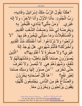 ‫َ َ‬
                                           ‫اٗؼ٤خء 44‬


                       ‫6ٌٌٛح ٣َوٍُٞ حََُّودُّد ِِٓي آَِحثِ٤َ ٝكَ‬
         ‫َ ُ ْ َ َ َ خى٣ٚ،‬
             ‫ِ ِ‬                                                ‫ُ‬             ‫ََ‬
   ‫ٍدُّد حُـُ٘ٞى: «أََٗخ ح٧ٍَٝ ٝأََٗخ ح٥هَُ، ٝ٫َ اَُِٚ‬
                    ‫ِ َ‬                     ‫َّو ُ َ‬                ‫َ ْ ُ ِ‬
              ‫ؿ٤َ١. 7ٖٝٓ ٓؼِِ٢؟ ٣َُ٘خى١، كَ ِْ٤ُوزَِ رِٚ‬
              ‫ْ ْ ِ‬                     ‫ِ‬                 ‫َ َ ْ ِْ‬                 ‫َْ ِ‬
               ‫ُ ْ ُ َ َ ْ ُ َّو ْ َ ْ ِ َ‬
             ‫ٝ٣َؼَُٟٚ ُِ٢ ٌٓ٘ ٟٝؼض حُ٘ؼذ حُوَي٣ْ.‬                           ‫َ ْ ِ ْ‬
‫ٝحُٔٔظَوزِ٬َص ٝٓخ ٓ٤َؤْطِ٢ ُِ٤ُوزَُُِْٝٛ رَِٜخ. 8٫َ‬
                          ‫ْ‬         ‫ْ‬                  ‫َ ُْ ْ ْ ُ َ َ َ‬
    ‫طََطَؼزُٞح ٝ٫َ طََطَخػٞح. أَٓخ أَػَِٔظُي ٌٓ٘ حُوَي٣ْ‬
     ‫َ ْ ْ َ ُُْ ْ ِ ِ‬                                   ‫ْ ُ‬          ‫َ‬          ‫ْ ِ‬
                  ‫ٝأَهزََطُي؟ كَؤ َْٗظُْ ُٜٗٞى١. ََٛ ٣ُٞؿي اٌُِٚ‬
                         ‫ْ َُ‬                    ‫ْ ُ ِ‬                   ‫َ ْ ْ َ‬
 ‫ٌ٣ٖ‬
 ‫ِ َ‬     ‫ؿ٤َ١؟ ٝ٫َ ٛوَسَ ٫َ أَػَِْ رَِٜخ؟» 9حَُّو‬
                                      ‫ْ ُ‬               ‫َ ْ َ‬       ‫َ‬             ‫َْ ِ‬
  ‫٣ٍُُٜٕٞٝ َٛ٘ٔخ ًُِّدُْٜ رَخ١ٌَ، ٝٓ٘ظََٜ٤َخطُُْٜ ٫َ‬
           ‫ْ‬                ‫َ ُ ْ‬          ‫َ ِّ َ َ ً ُ ْ ِ‬
       ‫طَ٘لَغُ، ُٜٝٗٞىُْٛ ٛ٢. ٫َ طُزَٜ ٝ٫َ طَؼَف‬
        ‫ْ ِ ُ َ ْ ِ ُ‬                                 ‫َ ُ ُ ْ ِ َ‬                     ‫ْ‬
  ‫كظَّو٠ طَوِٟ. 01ٖٓ ٍٛٞ اًُِٜخ ٝٓزَي َٛ٘ٔخ‬
    ‫َ َ َ َ ً‬                             ‫َ ْ َ َّو َ‬                   ‫ْ َ‬             ‫َ‬
                ‫ْ َ‬   ‫ُِـ٤َ َٗلغ؟ 11َٛخ ًَُّد أَٛلخرِٚ ٣َوَِ‬
              ‫ْ َ ِ ْ ٕٝ‬                            ‫ُ‬                     ‫ٍ‬  ‫َْ ِ ْ‬
             ‫ٝحُُّٜد َّ٘وخع ُْٛ ٖٓ حَُّ٘وخّ. ٣َـظَٔؼُٕٞ ًُِّدُْٜ،‬
                 ‫ِ ْ ِ َ ُ ْ‬                                ‫ُ ْ ِ َ‬                       ‫َ‬
                                  ‫٣َوِلُٕٞ ٣ََطَؼزُٕٞ ٝ٣َوِٕٝ ٓؼخ.‬
                                    ‫َ ْ ِ َ َ ْ َ ْ َ ًَ‬
                ‫‪Arabic Bible Outreach Ministry‬‬      ‫حُويٓش حُؼَر٤ش ٌَُِحُس رخ٩ٗـ٤َ‬
                  ‫‪P.O. Box , Dracut , MAUSA www.arabicbible.com‬‬
             ‫‪© Copyright , All rights reserved. Email: info@arabicbible.com‬‬
 