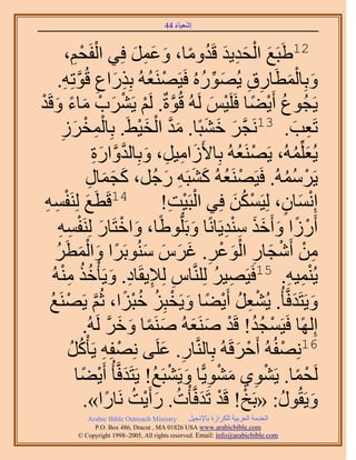 ‫َ َ‬
                                        ‫اٗؼ٤خء 44‬



           ‫ْ لْ،‬
               ‫ِْ‬                    ‫َ َ ْ َِ َ ُ ً َ َِ َ‬
                       ‫21١زَغ حُلي٣ي هَيٝٓخ، ٝػَٔ كِ٢ حُلَ‬
       ‫ٝرِخُٔطَخٍم ٣ٍُُٜٞٙ كَ٤ََٜ٘ؼُٚ رٌٍِحع هُٞطِٚ.‬
          ‫ْ ُ ِ َ ِ َّو ِ‬                           ‫َ ْ َ ِ ِ َ ِّ ُ‬
‫٣َـُٞع أَ٣٠خ كََِ٤ْ َُُٚ هُٞسٌ. َُْ ٣ََ٘د ٓخء ٝهَي‬
‫َّو ْ ْ َ ْ َ ً َ ْ‬                                   ‫ُ ْ ً ْ َ‬
        ‫ْ ِ َُ‬
        ‫ِ‬      ‫َ‬                      ‫َّو َ َ َ َ َّو ْ َ ْ‬
                   ‫طَؼذ. 31َٗـَ ه٘زًخ. ٓي حُو٤٢َ. رِخُٔوْ‬                ‫ِ َ‬
                        ‫٣ُؼُِِّٔٚ، ٣ََٜ٘ؼُٚ رِخ٧َُحٓ٤َ، ٝرِخُيٝحٍس‬
                         ‫َ ِ ِ َ َّو َّو َ ِ‬                  ‫ْ ُ‬         ‫َ ُ‬
                     ‫٣ََُٓٔٚ. كَ٤ََٜ٘ؼُٚ ً٘زَٚ ٍؿَُ، ًـٔخٍ‬
                      ‫َ َ َ ِ‬               ‫ْ ُ َ َ ِ َ‬               ‫ْ ُُ‬
 ‫َ ٔٚ‬
 ‫ِ ِ‬       ‫41هَطَغ َُِ٘لْ‬                    ‫ْ ْ ِ‬          ‫ْ ُ َ‬    ‫ْ َ ٍ‬
                                           ‫اِٗٔخٕ، ُِ٤ٌَٖٔ كِ٢ حُزَ٤ض!‬
       ‫أٍَُح ٝأَهٌ ٓ٘ي٣َخًٗخ ٝرَُِّدٞ١ًخ، ٝحهظَخٍ َُِ٘لٔٚ‬
       ‫َ ْ َ ْ ِ ِ‬                                ‫َ‬       ‫ْ ً َ ََ ِِْ‬
     ‫ٖٓ أَٗـخٍ حُٞػَ. ؿَّ ُٓ٘ٞرََح ٝحُٔطََ‬
      ‫ِ ْ ْ َ ِ َْ ْ ِ َ َ َ َ ً َ َْ ُ‬
    ‫٣ُ٘ٔ٤ٚ. 51كَ٤َٜ٤َ َُِِّ٘وخّ ُِ٪٣وَخى. ٝ٣َؤْهٌ ُٓ٘ٚ‬
        ‫ِ ِ ِ َ ُُ ِْ‬                                   ‫ِ ُ‬           ‫ِْ ِ‬
  ‫ٝ٣َظَيكَّوؤ ُ. ٣ُ٘ؼَ أَ٣٠خ ٝ٣َوزِِ هزِح، ػُْ ٣ََٜ٘غ‬
   ‫ْ ِ ُ ْ ً َ ْ ُ ُ ْ ً َّو ْ ُ‬                                        ‫َ َ‬
                    ‫اًُِٜخ كَ٤َٔـي! هَي َٛ٘ؼُٚ َٛ٘ٔخ ٝهَ َُُٚ.‬
                             ‫ْ ُ ُ ْ َ َ َ ً َ َ َّو‬
             ‫ْ ِ َ‬
             ‫ُ‬    ‫61ِٜٗلُُٚ أَكَهَُٚ رِخَُّ٘وخٍ. ػَِ٠ ِٜٗلِٚ ٣َؤًُْ‬
                                           ‫ِ َ‬               ‫ْ َ‬   ‫ْ‬
                 ‫َُلٔخ. ٣َ٘ٞ١ ٓ٘ٞ٣ًّخ ٝ٣َ٘زَغ! ٣َظَيكَّوؤ ُ أَ٣٠خ‬
                   ‫ْ ً ْ ِ َ ْ ِ َ ْ ُ َ ْ ً‬
                    ‫ٝ٣َوٍُٞ: «رَن! هَي طَيكَّوؤْص. ٍأَ٣ض َٗخٍح».‬
                            ‫ْ ْ َ ُ َ ْ ُ ً‬                       ‫َ ُ‬
             ‫‪Arabic Bible Outreach Ministry‬‬      ‫حُويٓش حُؼَر٤ش ٌَُِحُس رخ٩ٗـ٤َ‬
               ‫‪P.O. Box , Dracut , MAUSA www.arabicbible.com‬‬
          ‫‪© Copyright , All rights reserved. Email: info@arabicbible.com‬‬
 