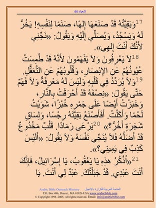 ‫َ َ‬
                                         ‫اٗؼ٤خء 44‬



   ‫َ ً ْ ِ ِ َُّد‬
        ‫71ٝرَوِ٤َّوظُُٚ هَي َٛ٘ؼَٜخ اًُِٜخ، َٛ٘ٔخ َُِ٘لٔٚ! ٣َوُ‬
                                                      ‫ْ َ َ‬                  ‫َ‬
                 ‫َُُٚ ٝ٣َٔـي، ٝ٣ُِِّٜ٢ اَُِ٤ٚ ٝ٣َوٍُٞ: «َٗـِ٘٢‬
                         ‫ِّ‬        ‫ِْ َ ُ‬                ‫َ ْ ُُ َ َ‬
                                                     ‫٧ََّٗوي أَٗض اُِٜ٢».‬
                                                             ‫َ ْ َ ِ‬
       ‫81٫َ ٣َؼَكُٕٞ ٝ٫َ ٣َلَٜٕٔٞ ٧ََّٗوُٚ هَي ١ُٔٔضْ‬
                ‫ْ ِ َ‬                    ‫ْ ِ َ َ ْ ُ َ‬
       ‫ػ٤ُُُْٜٞٗ ػٖ ح٩رٜخٍ، ٝهُُِٞرُُْٜ ػٖ حُظَّوؼوُّدَ.‬
             ‫ْ َ ِ َ ِ‬                        ‫ْ َ ِ ِْ َ ِ َ‬                    ‫ُ‬
‫ٌْ‬      ‫91ٝ٫َ ٣َُىى كِ٢ هَ ِْزِٚ َُٝ٤ْ َُُٚ ٓؼَكَشٌ ٝ٫َ كَ‬
‫َ ْ ِ َ ْٜ‬                                  ‫ِ َ ْ َ‬            ‫َ ِّ ُ‬      ‫َ‬
                    ‫كظَّو٠ ٣َوٍُٞ: «ِٜٗلَُٚ هَي أَكَهض رِخَُّ٘وخٍ،‬
                       ‫ِ‬            ‫ْ ْ َْ ُ‬           ‫ْ‬           ‫َ‬              ‫َ‬
                 ‫ٝهزَِص أَ٣٠خ ػَِ٠ ؿَٔٙ هزِح، ٗٞ٣ض‬
                  ‫َ ْ ِِ ُْ ً َ َْ ُ‬                      ‫َ َ ْ ُ ْ ً َ‬
         ‫َُلٔخ ٝأًَ ِْض. أَكَؤََٛ٘غ رَوِ٤َّوظَُٚ ٍؿٔخ، ُِٝٔخم‬
            ‫ِ ْ ً َ َ ِ‬                          ‫ْ ُ‬          ‫ْ ً َ َ ُ‬
‫ٗـَس أَهَُّد ؟» 02٣ََػ٠ ٍٓخىح. هَ ِْذٌ ٓويٝعٌ‬
               ‫َ ْ ُ‬                 ‫ْ َ َ َ ً‬                       ‫َ َ ٍَ ُ‬
         ‫هَي أََِّٟوُٚ كَ٬َ ٣َُ٘ـ٢ َٗلُٔٚ ٝ٫َ ٣َوٍُٞ: «أََُ٤ْ‬
              ‫ْ َ‬            ‫ُ‬             ‫ِّ ْ َ َ‬                      ‫ْ َ‬
                                                    ‫ًٌدٌ كِ٢ ٣َٔ٤ِ٘٢؟».‬
                                                                ‫ِ‬              ‫َِ‬
 ‫ي‬
 ‫َ‬                                                ‫ْ‬        ‫ْ ُ ْ ِِ‬
         ‫12«حًًَُ ٌٛٙ ٣َخ ٣َؼوُٞدُ ، ٣َخ آَِحثِ٤َُ، كَبَِّٗو‬
                               ‫ْ َ‬
                    ‫أَٗض ػزي١. هَي ؿزَ ِْظُي. ػزي ُِ٢ أَٗض. ٣َخ‬
                            ‫ْ َ‬           ‫ْ َ َ ٌَْ‬                   ‫ْ َ َِْ‬
              ‫‪Arabic Bible Outreach Ministry‬‬      ‫حُويٓش حُؼَر٤ش ٌَُِحُس رخ٩ٗـ٤َ‬
                ‫‪P.O. Box , Dracut , MAUSA www.arabicbible.com‬‬
           ‫‪© Copyright , All rights reserved. Email: info@arabicbible.com‬‬
 