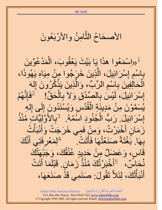 ‫َ َ‬
                                         ‫اٗؼ٤خء 84‬




              ‫ح٧ٛلخف حُؼَّوخٖٓ ٝح٧ٍرَؼُٕٞ‬
              ‫َ‬     ‫ْ‬    ‫ِ ُ‬       ‫َ ُ‬

               ‫َ ْ ُ ِّ َ‬
            ‫ْ َ ْ َ ٔيػٞ٣ٖ‬        ‫1«حِٓٔؼُٞح ٌٛح ٣َخ رَ٤ض ٣َؼوُٞد، حُْ‬
                                                            ‫َ‬      ‫ْ َ‬
‫رِخْٓ آَِحثِ٤َ، حَُّوٌ٣ٖ هَؿُٞح ٖٓ ٓ٤َخٙ ٣ًَُٜٞح،‬
       ‫َ‬                   ‫ِ ْ ِ ِ‬           ‫ِْ ْ َ َ ِ َ َ َ‬
                            ‫ِّ َ ِ َ ْ ُ َ‬                      ‫ْ َ َ ِْ‬
                     ‫حُلخُِلِ٤ٖ رِخْٓ حََُّود، ٝحَُّوٌ٣ٖ ٣ًٌََُٕٝ اَُِٚ‬
‫ُْٜ‬
‫ْ‬                               ‫ْ َ ِّ‬
         ‫آَِحثِ٤َ، َُ٤ْ رِخُٜيم ٝ٫َ رِخُلن! 2كَبَِّٗو‬
                                            ‫ِّ ْ ِ َ‬           ‫ْ َ َ ْ َ‬
                                    ‫َ َّو ْ َ ِ ْ َ ِ ِ ْ ْ ِ َ ْ ُ َ‬
            ‫٣ُٕٔٔٞ ٖٓ ٓي٣َ٘ش حُوُيّ ٝ٣َُٔ٘يٕٝ اَُِ٠ اُِٚ‬
             ‫ِ‬
‫آَِحثِ٤َ. ٍدُّد حُـُ٘ٞى حُٓٔٚ. 3رِخ٧َُِٝ٤َّوخص ٌٓ٘‬
  ‫َّو ِ ُ ْ ُ‬                              ‫ْ َ َ َ ْ ُ ِ ْ ُ‬
                   ‫ُٓخٕ أَهزََص، ٖٝٓ كَٔ٢ هَؿض ٝأَٗزَؤْص‬
                    ‫َ َ ٍ ْ ْ ُ َ ِ ْ ِ َ َ َ ْ َ ْ ُ‬
    ‫ي‬‫َ‬          ‫4ُِٔؼَكَظِ٢ أََّٗو‬
                             ‫ِ‬       ‫َْ‬       ‫رَِٜخ. رَـظَشً َٛ٘ؼظَُٜخ كَؤَطَض.‬
                                                ‫ْ‬             ‫َ ْ‬      ‫ْ‬
                      ‫هَخّ، ٝػ٠َ ٖٓ كي٣ي ػُ٘وُي، ٝؿزَٜظُي‬
                       ‫ٍ َ َ َ ٌ ِ ْ َِ ٍ ُ َ َ َْ َ‬
                        ‫ُٗلخٌّ ، 5أَهزََطُي ٌٓ٘ ُٓخٕ. هَزَِٔخ أَطَض‬
                        ‫ْ‬          ‫ْ ْ َ ُُْ َ َ ٍ ْ َ‬                     ‫َ‬
                          ‫أَٗزَؤْطُي، ُِجَ٬َّو طَوٍُٞ: َٛ٘ٔ٢ هَي َٛ٘ؼَٜخ،‬
                               ‫َ َ ِ ْ َ َ‬                               ‫ْ َ‬
              ‫‪Arabic Bible Outreach Ministry‬‬      ‫حُويٓش حُؼَر٤ش ٌَُِحُس رخ٩ٗـ٤َ‬
                ‫‪P.O. Box , Dracut , MAUSA www.arabicbible.com‬‬
           ‫‪© Copyright , All rights reserved. Email: info@arabicbible.com‬‬
 