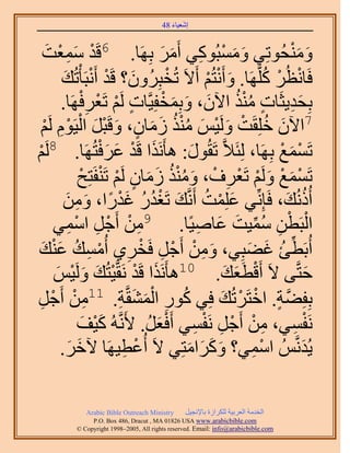 ‫َ َ‬
                                         ‫اٗؼ٤خء 84‬


       ‫َِْ َ‬
    ‫ٓٔؼض‬                  ‫ٝٓ٘لُٞطِ٢ ٝٓٔزًُٞ٢ أََٓ رَِٜخ. 6هَيْ‬
                                           ‫َ َ ْ ِ َ َ‬                  ‫َ َْ‬
             ‫كَخٗظَُ ًَِّوَٜخ. ٝأَٗظُْ أَ٫َ طُوزَُِٕٝ؟ هَي أَٗزَؤْطُي‬
              ‫َ ْ ْ َ‬                        ‫ْ‬       ‫َ ْ ْ‬        ‫ْ ْ ُ‬
                       ‫ٍ ْ ْ ِْ‬             ‫َ ِ ٍ ُُْ َ َ َ ْ‬
             ‫رِلي٣ؼَخص ٌٓ٘ ح٥ٕ، ٝرِٔولِ٤َّوخص َُْ طَؼَكَٜخ.‬
   ‫َ ُ ْ َ ْ َ ُُْ َ َ ٍ َ ْ َ ْ ِْ ْ‬
    ‫ْ‬   ‫7ح٥ٕ هِِوَض َُٝ٤ْ ٌٓ٘ ُٓخٕ، ٝهَزَ حُ٤َّٞ َُ‬
‫ْ‬
‫ْ‬     ‫طَٔٔغ رَِٜخ، ُِجَ٬َّو طَوٍُٞ: ٛؤٌََٗح هَي ػَكظَُٜخ. 8َُ‬
                             ‫َ ْ َ َْ‬             ‫َ‬                  ‫ْ َ ْ‬
                       ‫ْ َ ْ َ ْ ْ ِ ْ َ ُُْ َ َ ٍ ْ ْ ْ‬
                      ‫طَٔٔغ َُْٝ طَؼَف، ٌٝٓ٘ ُٓخٕ َُْ طَ٘لَظِق‬
              ‫أًُُٗي، كَبِِّٗ٢ ػِِٔض أََّٗوي طَـيٍ ؿيٍح، ٖٝٓ‬
               ‫َ ْ ُ َ ُْ ُ َْ ً َ ِ َ‬                                 ‫ُ َ‬
          ‫ِ ْ ْ ِ ٔ٢‬
                ‫ِ‬   ‫حُزَطٖ ٓٔ٤ض ػخٛ٤ًخ. 9ٖٓ أَؿَ حْٓ‬‫ْ ْ ِ ُ ِّ َ َ ِ‬
‫أُرَطت ؿ٠زِ٢، ٖٝٓ أَؿَ كَوَ١ أُٓٔي ػ٘ي‬
   ‫َ ِ ْ ْ ِ ْ ِ ْ ِ ُ َْ َ‬                                   ‫ِّ ُ َ َ‬
                     ‫كظَّو٠ ٫َ أَهطَؼي. 01ٛؤٌََٗح هَي َٗوَّو٤ظُي َُٝ‬
          ‫َ ْ ْ َ َ ٤ْ‬
           ‫ْ َ‬                                            ‫ْ َ َ‬              ‫َ‬
‫ِ ْ ؿَ‬
  ‫ْ ِ‬       ‫رِلِ٠ش. حهظََطُي كِ٢ ًٍٞ حُٔ٘وَّوش. 11ٖٓ أَ‬
                                 ‫ُ ِ َْ َ ِ‬              ‫َّو ٍ ْ ْ َ‬
                      ‫َٗلٔ٢، ٖٓ أَؿَ َٗلٔ٢ أَكؼَ. ٧ََّٗوُٚ ً٤ق‬
                        ‫َْ َ‬            ‫ِ ْ ْ ِ ْ ِ َْ ُ‬                ‫ْ ِ‬
             ‫٣ُيَّٗوُْ حٓٔ٢؟ ًَٝحٓظِ٢ ٫َ أُػط٤َٜخ ٥هَ.‬
                  ‫َ َ‬             ‫ْ ِ‬            ‫َ َ َ َ‬       ‫ِْ‬          ‫َ‬

              ‫‪Arabic Bible Outreach Ministry‬‬      ‫حُويٓش حُؼَر٤ش ٌَُِحُس رخ٩ٗـ٤َ‬
                ‫‪P.O. Box , Dracut , MAUSA www.arabicbible.com‬‬
           ‫‪© Copyright , All rights reserved. Email: info@arabicbible.com‬‬
 