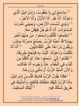 ‫َ َ‬
                                           ‫اٗؼ٤خء 84‬



     ‫َ ْ َ ُ ٌ١‬
            ‫ِ‬   ‫21«حِٓٔغ ُِ٢ ٣َخ ٣َؼوُٞدُ ، ٝآَِحثِ٤َ حَُّو‬   ‫ْ‬              ‫ْ َ ْ‬
                     ‫ىػٞطُُٚ: أََٗخ ُٛٞ. أََٗخ ح٧ٍَٝ ٝأََٗخ ح٥هَُ،‬
                              ‫ِ‬                    ‫َّو ُ َ‬               ‫َ‬                   ‫َ َْ‬
       ‫31ٝ٣َي١ أَٓٔض ح٧ٍَٝ، ٝ٣َٔ٤ِ٘٢ ََٗ٘ص‬
       ‫َ َ ِ‬                                 ‫َّو َ ِ ْ َ َ ِ‬                             ‫َ ِ‬
                                ‫حُٔٔخٝحص. أََٗخ أَىػُٖٞٛ كَ٤َوِلٖ ٓؼخ.‬
                                     ‫ْ ُ َّو ْ َ َ ً‬                            ‫َّو َ َ ِ‬
     ‫َ‬        ‫41حِؿظَٔؼُٞح ًُِّدٌْ ٝحٓٔؼُٞح. ٖٓ ُْٜٓ٘ أَهْ‬
     ‫َ ْ ِ ْ ْ زََ‬                                          ‫ُ ُْ َ ْ َ‬               ‫ْ ِ‬
    ‫رٌِٜٙ؟ هَي أَكزَّوُٚ حََُّودُّد . ٣ََٜ٘غ َٓٔطَُٚ رِزَخرَِ،‬
        ‫َ‬                         ‫ْ ُ َ َ َّو‬                                ‫ِِ ْ َ‬
‫51أََٗخ أََٗخ‬                           ‫ٝ٣ٌَٕٞ ًٍحػُٚ ػَِ٠ حٌُ ِْيحِٗ٤ِّ٤ٖ.‬
                                              ‫َْ َ َ‬                ‫َ ُ ُ ِ َ ُ َ‬
          ‫طٌََِّؤض ٝىػٞطُُٚ. أَطَ٤ض رِٚ كَ٤َ٘ـق ١ََ٣وُُٚ.‬
                       ‫ِ‬               ‫ْ ُ ِ ْ َ ُ‬                         ‫َ ْ ُ ََ َْ‬
              ‫َ ْ َ ْ ٖٓ‬
               ‫ْ ِ َ‬       ‫61طَوَيٓٞح اَُِ٢. حٓٔؼُٞح ٌٛح: َُْ أَطٌََِّو‬
                                                                 ‫َّو ْ َ‬               ‫َّو ُ‬
               ‫حُزَيء كِ٢ حُولَخء. ٌٓ٘ ٝؿُٞىٙ أََٗخ َُٛ٘خى»‬
                     ‫َ‬                           ‫ْ َ ِ ُُْ ُ ِِ‬                              ‫ْ ِْ‬
                         ‫ٝح٥ٕ حُٔ٤ِّي حََُّودُّد أٍََِِٓ٘٢ ٍُٝٝكُٚ.‬
                                 ‫َ ُ‬                       ‫ْ َ‬              ‫َ َ َّو ُ‬
  ‫ْ َ َ‬
‫ِ َ يُّٝ آَِحثِ٤َ:‬                      ‫ُّد‬   ‫71ٌٌٛح ٣َوٍُٞ حََُّودُّد كَخى٣ي هُ‬
                                                                       ‫ُ‬            ‫ََ‬
 ‫«أََٗخ حََُّودُّد اُُِٜي ٓؼِِّٔي ُِظَ٘ظَلِغ، ٝأُٓ٘٤ي كِ٢‬
           ‫َ ُ َ ُ َ ْ َ َ َ ِّ َ‬
    ‫81َُ٤ظَي أَٛـ٤ضَ‬
          ‫ْ َ ْ َْ‬                                                 ‫١ََ٣ن طَُِٔي كِ٤ٚ.‬
                                                                     ‫ْ ُ ِ‬                    ‫ِ‬
               ‫‪Arabic Bible Outreach Ministry‬‬      ‫حُويٓش حُؼَر٤ش ٌَُِحُس رخ٩ٗـ٤َ‬
                 ‫‪P.O. Box , Dracut , MAUSA www.arabicbible.com‬‬
            ‫‪© Copyright , All rights reserved. Email: info@arabicbible.com‬‬
 