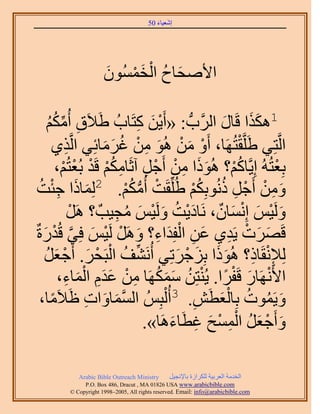 ‫َ َ‬
                                      ‫اٗؼ٤خء 05‬




                     ‫َ ُ ْ َ ْ َ‬
                     ‫ح٧ٛلخف حُؤُٕٔٞ‬

         ‫1ٌٌٛح هَخٍ حََُّودُّد : «أَ٣ٖ ًظَخدُ ١َ٬َم أٌُُٓ‬
     ‫ِ ِّ ْ‬
     ‫ُ‬                            ‫َْ ِ‬             ‫ََ َ‬
         ‫حَُّوظِ٢ ١ََِّووظَُٜخ، أَٝ ٖٓ ُٛٞ ٖٓ ؿَٓخثِ٢ حَُّوٌ١‬
             ‫ِ‬          ‫ْ َ ْ َ ِ ْ ُ َ َ‬            ‫ْ‬
          ‫رِؼظُُٚ اِ٣َّوخًْ؟ ًُٛٞح ٖٓ أَؿَ آػَخٌْٓ هَي رُؼظُْ،‬
            ‫ُْ َ َ ِ ْ ْ ِ ِ ُْ ْ ْ ْ‬                      ‫ْ‬
 ‫ٖٝٓ أَؿَ ًُٗٞرٌِْ ١ُِِّوَض أٌُْٓ. 2ُِٔخًح ؿجضُ‬
       ‫َ َ ِْ‬                 ‫ْ ُّد ُ ْ‬        ‫َ ِ ْ ْ ِ ُ ُْ‬
                           ‫َ ْ َ ْ َ ٌ َْ ُ َ ْ َ ُ ِ‬
                ‫َُٝ٤ْ اِٗٔخٕ، َٗخى٣ض َُٝ٤ْ ٓـ٤ذٌ ؟ ََٛ‬
                ‫ْ‬
   ‫َ َ ْ ِ َ ِ ْ َ ِ َ ْ ْ َ َّو ْ َ‬
‫هََٜص ٣َي١ ػٖ حُلِيحء؟ ََٝٛ َُ٤ْ كِ٢ هُيٍسٌ‬
    ‫ُِ٪ٗوَخً؟ ًُٛٞح رِِؿَطِ٢ أَُٗ٘ق حُزَلَ. أَؿؼَ‬
    ‫ِّ ُ ْ ْ َ ْ َ ُ‬                       ‫ِْ ِ َ َ َ ْ َ‬
           ‫ح٧ََٜٗخٍ هَلَح. ٣ُ٘ظِٖ ٌَٜٓٔخ ٖٓ ػيّ حُٔخء،‬
               ‫ْ َ ْ ً ْ ُ َ َ ُ ِ ْ َ َِ ْ َ ِ‬
  ‫ٝ٣َٔٞص رِخُؼطَٖ. 3أُ ُْزُِْ حُٔٔخٝحص اَ٬َٓخ،‬
       ‫ً‬            ‫َّو َ َ ِ‬                  ‫َ ُ ُ َْ ِ‬
                                     ‫ٝأَؿؼَ حُٔٔق ؿطَخءَٛخ».‬
                                          ‫َ ْ َ ُ ِْ ْ َ ِ َ‬

           ‫‪Arabic Bible Outreach Ministry‬‬      ‫حُويٓش حُؼَر٤ش ٌَُِحُس رخ٩ٗـ٤َ‬
             ‫‪P.O. Box , Dracut , MAUSA www.arabicbible.com‬‬
        ‫‪© Copyright , All rights reserved. Email: info@arabicbible.com‬‬
 