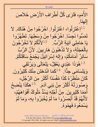 ‫َ َ‬
                                          ‫اٗؼ٤خء 25‬



      ‫ح٧ُْٓ، كَظََٟ ًَُّد أَ١َحف ح٧ٍَٝ ه٬َٙ‬
         ‫َ‬             ‫ْ َ ِ ْ ِ َ‬                                ‫َ ُ‬             ‫َِ‬
                                                                                 ‫اَُِٜ٘خ.‬
                                                                                      ‫ِ‬
‫َؿُٞح ٖٓ َُٛ٘خى. ٫َ‬
           ‫َ‬             ‫ِ ْ‬             ‫ُ‬    ‫11حِػظَُُِٞح، حػظَُُِٞح. حهْ‬
                                                         ‫ْ ِ‬                ‫ْ ِ‬
   ‫طَُّٔٔدٞح َٗـٔخ. حهَؿُٞح ٖٓ ٝٓطَٜخ. طَطََّٜوَُٝح‬
                                  ‫ِ ْ َ َ ِ‬                 ‫ِ ً ْ ُ‬                     ‫َ‬
  ‫َؿُٕٞ‬
   ‫ُ َ‬               ‫٣َخ كخِِٓ٢ آِٗ٤َش حََُّود. 21٧ََّٗوٌْ ٫َ طَوْ‬
                                   ‫ُْ‬                 ‫ِّ‬           ‫ِ‬            ‫َ ِ‬
             ‫رِخُؼـَِش، ٝ٫َ طٌََٛزُٕٞ َٛخٍرِ٤ٖ. ٧َٕ حََُّودَّو‬
                          ‫َّو‬         ‫ِ َ‬           ‫َ‬           ‫َْ َ ِ َ ْ‬
      ‫ٓخثَِ أَٓخٌْٓ، ٝاَُِٚ آَِحثِ٤َ ٣َـٔغ ٓخهَظٌَْ.‬
           ‫ْ َ َ ْ َ ُ َ ُْ‬                                    ‫َ ٌ َ َ ُْ َ‬
                    ‫َ ٠ ٝ٣ََطَوِ٢‬
                              ‫َ ْ‬      ‫31ًُٛٞح ػزي١ ٣َؼوَُِ، ٣َظَؼخَُ‬
                                                          ‫َ َ َِْ ْ‬
  ‫َ َ ْ َ َ ِ ي ًؼِ٤َُٕٝ.‬
    ‫َ‬                 ‫َ َ‬       ‫ٝ٣َظَٔخٓ٠ ؿيح. 41ًٔخ حٗيَٖٛ ْٓ٘‬       ‫َ َ َ ِ ًّ‬
                ‫ًخٕ ٓ٘ظََُٙ ًٌح ٓلٔيح أًَؼََ ٖٓ حَُؿَُ،‬
                 ‫َ َ َ ْ ُ َ َ ُ ْ َ ً ْ َ ِ َ َّو ِ‬
 ‫ٍُٝٛٞطُُٚ أًَؼََ ٖٓ رَِ٘٢ آىّ. 51ٌٌٛح ٣َ٘٠ق‬
 ‫ََ ْ ِ ُ‬                                  ‫ََ‬              ‫َ ْ َ ِ ْ‬                      ‫َ‬
    ‫أُٓٔخ ًؼِ٤َ٣ٖ. ٖٓ أَؿِِٚ ٣َٔي ُِٓٞى أَكٞحَُْٜٛ،‬
        ‫َ ً َ ِ َ ِ ْ ْ ِ ُ ُّد ُ ٌ ْ َ ْ‬
       ‫٧ََّٗوُْٜ هَي أَرَُٜٝح ٓخ َُْ ٣ُوزََُٝح رِٚ، ٝٓخ َُْ‬
       ‫ِ َ َ ْ‬                                ‫َ ْ ْ‬                  ‫ْ ْ ْ َ‬
                                                                ‫٣َٔٔؼُُٞٙ كَُٜٔٞٙ.‬
                                                                         ‫ُِ‬         ‫ْ َ‬
               ‫‪Arabic Bible Outreach Ministry‬‬      ‫حُويٓش حُؼَر٤ش ٌَُِحُس رخ٩ٗـ٤َ‬
                 ‫‪P.O. Box , Dracut , MAUSA www.arabicbible.com‬‬
            ‫‪© Copyright , All rights reserved. Email: info@arabicbible.com‬‬
 
