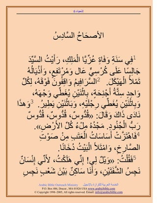 ‫َ َ‬
                                        ‫اٗؼ٤خء 6‬




                         ‫ح٧ٛلخف حَُّٔوخىُّ‬
                           ‫ِ‬        ‫َ ُ‬

            ‫َ ِ َ ِ ُ ِّ ْ َ ِ َ ْ حُٔ٤ِّي‬
            ‫َّو َ‬           ‫1كِ٢ َٓ٘ش ٝكَخس ػِ٣َّوخ حُِِٔي، ٍأَ٣ضُ‬
          ‫ؿخُِٔخ ػَِ٠ ًَٓ٢ ػخٍ َٝٓطَلِغ، ٝأًَ٣َخُُُٚ‬
                  ‫َ ً َ ُ ْ ِ ٍّ َ َ ُ ْ ٍ َ ْ‬
   ‫َ‬‫ِّ‬  ‫طَٔ٨ُ حَُٜ٤ٌَ. 2حَُٔحكِ٤ْ ٝحهِلُٕٞ كَٞهَُٚ، ٌُُِ‬
                           ‫َ ْ‬           ‫َّو َ ُ َ‬         ‫ْ ْ َْ َ‬
               ‫ٝحكي ٓظَّوشُ أَؿِ٘لش، رِخػَ٘٤ٖ ٣ُـط٢ ٝؿَُٜٚ،‬
                          ‫ْ َ ٍ ْ ْ ِ َ ِّ َ ْ‬                  ‫َ ٍِ ِ‬
‫َ ْ ْ ِ َ ِّ ِ ْ ْ ِ َ ْ ْ ِ ِ ُ َ ح‬
 ‫ٝرِخػَ٘٤ٖ ٣ُـط٢ ٍؿَِ٤ٚ، ٝرَخػَ٘٤ٖ ٣َط٤َ. 3ٌَٝٛ‬
           ‫َٗخىٟ ًحى ٝهَخٍ: «هُيٌّٝ ، هُيٌّٝ ، هُيٌّٝ‬
                   ‫ُّد‬              ‫ُّد‬        ‫ُّد‬   ‫َ َ َ َ َ‬
                ‫ٍدُّد حُـُ٘ٞى. ٓـيُٙ َٓء ًَ ح٧ٍَٝ».‬
                        ‫ِ‬     ‫َ ْ ُ ِ َ ْ ُ ِ ْ ُ ُ ِّ ْ‬
                       ‫ْ َّو ْ َ َ ُ ْ َ ِ ِ ٛٞص‬
                       ‫َ ْ ِ‬       ‫4كَخٛظَِص أَٓخٓخص حُؼظَذ ْٖٓ‬
                                  ‫حَُّٜوخٍم، ٝحٓظَ٨َ حُزَ٤ض ىهخًٗخ.‬
                                        ‫ْ ْ ُ ُ َ‬       ‫ِ ِ َ ْ‬
  ‫5كَوُ ِْض: «ٝ٣َ ُِ٢! اِِّٗ٢ ٌََِٛض، ٧َِّٗ٢ اِٗٔخٌٕ‬
         ‫ْ َ‬                     ‫ْ ُ‬                  ‫َْ ٌ‬       ‫ُ‬
       ‫َٗـُْ حُ٘لَظَ٤ٖ، ٝأََٗخ ٓخًٖ رَ٤ٖ ٗؼذ َٗـْ‬
       ‫َ ِ ٌ َْ َْ ٍ ِ ِ‬                           ‫َّو ْ ِ َ‬         ‫ِ‬
            ‫‪Arabic Bible Outreach Ministry‬‬      ‫حُويٓش حُؼَر٤ش ٌَُِحُس رخ٩ٗـ٤َ‬
              ‫‪P.O. Box , Dracut , MAUSA www.arabicbible.com‬‬
         ‫‪© Copyright , All rights reserved. Email: info@arabicbible.com‬‬
 