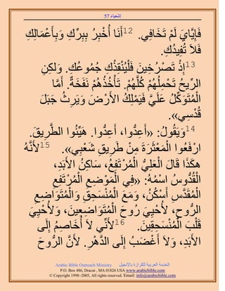 ‫َ َ‬
                                          ‫اٗؼ٤خء 75‬



  ‫َ ِ‬           ‫كَبِ٣َّوخ١ َُْ طَوخكِ٢. 21أََٗخ أُهزَِ رِزَِى ٝرِؤَػْ‬
 ‫ْ ُ ِّ ِ َ ٔخُِي‬                                                   ‫َ ْ َ‬
                                                                      ‫كَ٬َ طُلِ٤يى.‬
                                                                       ‫ُ ِ‬
              ‫ْ ْ ِ َ ْ ْ ِ ُ ُ ي. ٌُٖٝ‬
               ‫ِ َ ِ ِ‬               ‫31اًِ طََُٜه٤ٖ كَ ِْ٤ُ٘وٌِى ؿٔٞػُ‬
                       ‫حَُ٣ق طَلُُِْٜٔ ًَِّوُْٜ. طَؤْهٌُْٛ َٗلَوشٌ. أَٓخ‬
                          ‫َّو‬       ‫ُُ ْ َ‬           ‫ِّ ُ ْ ِ ْ ُ ْ‬
             ‫حُٔظًََٞ ػَِ٢ كَ٤َِِٔي ح٧ٍَٝ ٝ٣ََع ؿزََ‬
             ‫ْ ُ َ ِّ ُ َ َّو ْ ُ ْ َ َ ِ ُ َ َ‬
                                                                        ‫هُيٓ٢».‬
                                                                              ‫ْ ِ‬
      ‫َ٣ن.‬
        ‫ِ َ‬         ‫41ٝ٣َوٍُٞ: «أَػيٝح، أَػيٝح. َٛ٤ِّجُٞح حُطَّو‬
                                             ‫ِ ُّد‬      ‫ِ ُّد‬         ‫َ ُ‬
‫ُٚ‬ ‫حٍكَؼُٞح حُٔؼؼََسَ ٖٓ ١ََ٣ن ٗؼزِ٢». 51٧ََّٗو‬
                                         ‫َْْ َ ِ ْ ِ ِ َْ‬                          ‫ْ‬
                         ‫ٌٌٛح هَخٍ حُؼِِ٢ حَُٔطَلِغُ، ٓخًٖ ح٧َرَي،‬
                              ‫ِ‬        ‫َ ِ ُ‬       ‫َ َ َ ْ َ ُّد ْ ُ ْ‬
                                ‫َْْ ِ ِ ُْ ْ‬
                       ‫حُوُيُّٝ حُٓٔٚ: «كِ٢ حُٟٔٞغ حَُٔطَلِغ‬
                       ‫ِ‬                                          ‫ْ ُ‬          ‫ْ ُّد‬
         ‫حُٔوَيّ أٌَٖٓ، ٝٓغ حُٔ٘ٔلن ٝحُٔظَٞحٟغ‬
         ‫ِ‬    ‫ْ ُ َّو ِ ْ ُ ُ َ َ َ ْ ُ ْ َ ِ ِ َ ْ ُ َ ِ‬
      ‫حَُُّد ٝف، ٧ُك٤ِ٢ ٍُٝف حُٔظَٞحٟؼ٤ٖ، ٝ٧ُك٤ِ٢‬
      ‫َ ُْ َ ِ ِ َ َ ْ َ‬                                        ‫ْ َ‬        ‫ِ‬
                ‫هَ ِْذ حُٔ٘ٔلوِ٤ٖ. 61٧َِّٗ٢ ٫َ أُهخْٛ اَُِ‬
           ‫َ ُِ ٠‬                                              ‫َ ُْْ َ ِ َ‬
           ‫ح٧َرَي، ٝ٫َ أَؿ٠ذُ اَُِ٠ حُيَٛ. ٧َٕ حَُُّد ٝف‬
           ‫َ‬                     ‫َّو ْ ِ َّو‬                  ‫ْ َ‬        ‫ِ َ‬
               ‫‪Arabic Bible Outreach Ministry‬‬      ‫حُويٓش حُؼَر٤ش ٌَُِحُس رخ٩ٗـ٤َ‬
                 ‫‪P.O. Box , Dracut , MAUSA www.arabicbible.com‬‬
            ‫‪© Copyright , All rights reserved. Email: info@arabicbible.com‬‬
 