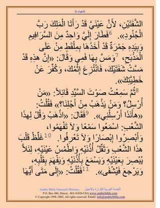‫َ َ‬
                                         ‫اٗؼ٤خء 6‬



                       ‫حُ٘لَظَ٤ٖ، ٧َٕ ػ٤َ٘٢ هَي ٍأَطَخ حُِِٔي ٍدَّو‬
                               ‫َّو َ ْ َّو ْ َ ْ َ َ َ‬            ‫َّو ْ ِ‬
            ‫حُـُ٘ٞى». 6كَطَخٍ اَُِ٢ ٝحكي ٖٓ حَُٔحكِ٤ْ‬
             ‫ِ‬            ‫َ َّو َ ِ ٌ ِ َ َّو َ‬                     ‫ْ ُ ِ‬
                          ‫ٝرِ٤َيٙ ؿَٔسٌ هَي أَهٌَٛخ رِٔ ِْوَ٢ ٖٓ ػَِ٠‬
                                ‫ِ ٍ ِ ْ َ‬           ‫َ ِِ َْ َ ْ ََ‬
      ‫حٌُٔرَق، 7َّْٝٓو رَِٜخ كَٔ٢ ٝهَخٍ: «إِ ٌٛٙ هَيْ‬
               ‫َّو ِ ِ‬               ‫ِ َ َ‬                ‫َْْ ِ َ َ‬
                     ‫َ ْ َ ْ َ ْ ِ َ ُْ َ َ ُ َ َ ْ‬
                     ‫َّٓٔوض ٗلَظَ٤ي، كَخٗظُِع اِػٔي، ًٝلَِّ ػٖ‬
                                                                   ‫َ ِ َ‬
                                                                ‫هط٤َّوظِي».‬
                      ‫8ػُْ ٓٔؼض ٛٞص حُٔ٤ِّي هَخثِ٬ً: «ْٖٓ‬
                             ‫َ‬               ‫َّو َ ِ ْ ُ َ ْ َ َّو ِ‬
                     ‫أٍَُُٓ؟ ٖٝٓ ٣ٌََٛذُ ٖٓ أَؿَِِ٘خ؟» كَوُ ِْض:‬
                           ‫ُ‬                ‫ِ ْ ْ‬       ‫َ َ ْ ْ‬          ‫ْ ِ‬
  ‫«ٛؤٌََٗح أٍَٓ ِِْ٘٢». 9كَوَخٍ: «حًَٛذ ٝهَُ ٌُِٜح‬
       ‫ْ ْ َ ْ َ‬                               ‫َ‬              ‫َ ْ ِ‬
                                   ‫َْ ً َ ْ ُ‬              ‫َّو ْ ِ ْ َ‬
                                ‫حُ٘ؼذ: حٓٔؼُٞح ٓٔؼخ ٝ٫َ طَلَٜٔٞح،‬
‫َ ْ ذ‬
‫َ‬       ‫ٝأَرَُٜٝح اِرٜخٍح ٝ٫َ طَؼَكُٞح. 01ؿِِّظ هَِْ‬
                                         ‫ْ َ ً َ ْ ِ‬                 ‫َ ْ ِ‬
   ‫ٌٛح حُ٘ؼذ ٝػَوَِّ أًَُٗ٤ٚ ٝح١ْٔ ػ٤َ٘٤ٚ، ُِجَ٬َّو‬
                      ‫َ َّو ْ ِ َ ْ ُ ْ ِ َ ْ ُ ْ َ ْ ْ ِ‬
                 ‫٣ُزَٜ رِؼ٤َ٘٤ٚ ٝ٣َٔٔغ رِؤًَُٗ٤ٚ ٝ٣َلَْٜ رِوَ ِْزِٚ،‬
                   ‫ِ‬             ‫ْ ِ َ َْ ِْ َ ْ َ َ ُ ِْ َ ْ َ‬
       ‫َ ٣ُّدَٜخ‬‫ٝ٣ََؿغ كَ٤ُ٘لَ٠». 11كَوُ ِْض: «اَُِ٠ ٓظَ٠ أَ‬
                                          ‫ُ‬                  ‫َ ْ َ ْ‬
             ‫‪Arabic Bible Outreach Ministry‬‬      ‫حُويٓش حُؼَر٤ش ٌَُِحُس رخ٩ٗـ٤َ‬
               ‫‪P.O. Box , Dracut , MAUSA www.arabicbible.com‬‬
          ‫‪© Copyright , All rights reserved. Email: info@arabicbible.com‬‬
 