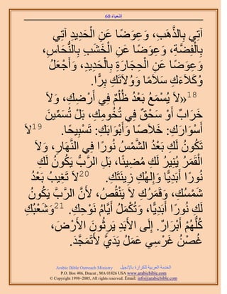 ‫َ َ‬
                                        ‫اٗؼ٤خء 06‬



                       ‫َّو ِ َ ِ َ ً َ ِ ْ َ ِ ِ‬
                ‫آطِ٢ رِخٌَُٛذ، ٝػٟٞخ ػٖ حُلي٣ي آطِ٢‬
           ‫ِ‬        ‫َ‬              ‫ْ َّو ِ َ ِ َ ً َ ِ ْ َ َ ِ‬
         ‫رِخُلِ٠ش، ٝػٟٞخ ػٖ حُو٘ذ رِخُُّ٘دلخّ،‬
              ‫ٝػٟٞخ ػٖ حُلـخٍس رِخُلي٣ي، ٝأَؿؼَ‬
              ‫َ ِ َ ً َ ِ ْ ِ َ َِ ْ َِ ِ َ ْ َ ُ‬
                                       ‫ُ َ َ ِ َ ً َ ُ ِ ًّ‬
                                     ‫ًٝ٬َءى ٓ٬َٓخ ٝٝ٫َطَي رَِح.‬
          ‫81«٫َ ٣ُٔٔغ رَؼي اُ ِْْ كِ٢ أٍَٟي، ٝ٫َ‬
                ‫ْ ِ ِ َ‬                       ‫ْ َ ُ ُْ ٌ‬
          ‫هَحدٌ أَٝ ٓلن كِ٢ طُوٞٓي، رََ طُٔٔ٤ٖ‬
             ‫ُ ِ ِ ْ َ ِّ َ‬                             ‫ْ َ ْ ٌ‬      ‫َ َ‬
‫أَٓٞحٍى: ه٬َٛخ ٝأَرٞحرَي: طَٔزِ٤لخ. 91٫َ‬
                      ‫ْ َ َ ِ َ ً َ َْ ِ ْ ً‬
         ‫ِ َ‬                             ‫ً‬        ‫ُ ُ ِ ْ ُ َّو ْ‬
     ‫طٌَٕٞ َُي رَؼي حُُْ٘ٔ ٍُٗٞح كِ٢ حَُّ٘وَٜخٍ، ٝ٫َ‬
        ‫ُ ُ ِ‬                                    ‫ْ َ ُ ُ ِ ُ ِ‬
       ‫حُؤََ ٣ُِ٘٤َ َُي ٓ٠٤جًخ، رََ حََُّودُّد ٣ٌَٕٞ َُي‬
                                           ‫ِ‬
    ‫ُْ‬
    ‫طَـ٤ذُ رَؼي‬   ‫ِ‬     ‫ٍُٗٞح أَرَي٣ًّخ ٝاُُِٜي ُ٣َ٘ظَي. 02٫َ‬
                                             ‫ً ِ َ ِ ِ ِ‬
   ‫ُٗٔٔي، ٝهََُٔى ٫َ ٣َ٘وُُٚ ، ٧َٕ حََُّودَّو ٣ٌَٕٞ‬
   ‫ُ ُ‬                         ‫َّو‬             ‫ْ‬       ‫َْ ِ َ َ ِ‬
      ‫َُي ٍُٗٞح أَرَي٣ًّخ، ٝطٌَُٔ أَ٣َّوخّ َٗٞكي. 12ٝٗؼْ‬
 ‫َ َ زُي‬
 ‫ِ‬                       ‫ِ ً ِ َ ْ َ ُ ُ ْ ِ ِ‬
               ‫ًُِّدُْٜ أَرَحٍ. اَُِ٠ ح٧َرَي ٣ََػُٕٞ ح٧ٍَٝ،‬
                 ‫ْ َ‬                 ‫ِ ِ َ‬                    ‫ُ ْ ْ َ ٌ‬
                       ‫ؿٜٖ ؿَٓ٢ ػَٔ ٣َي١ ٧َطَٔـي.‬
                          ‫ُ ْ ُ َ ْ ِ َ َ ُ َ َّو َ َّو َ‬
             ‫‪Arabic Bible Outreach Ministry‬‬      ‫حُويٓش حُؼَر٤ش ٌَُِحُس رخ٩ٗـ٤َ‬
               ‫‪P.O. Box , Dracut , MAUSA www.arabicbible.com‬‬
          ‫‪© Copyright , All rights reserved. Email: info@arabicbible.com‬‬
 