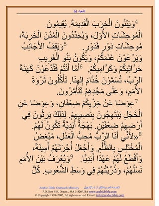 ‫َ َ‬
                                        ‫اٗؼ٤خء 16‬



                          ‫َ ْ َ ْ ِ َ َ ْ ِ َ . ٣ُوِ٤ٕٔٞ‬
                          ‫ُ َ‬           ‫4ٝ٣َزُٕ٘ٞ حُوَد حُوَي٣ٔشَ‬
‫حُٔٞك٘خص ح٧ٍُٝ، ٝ٣ُـيىٕٝ حُٔيٕ حُوَرَشَ،‬
       ‫ِ‬      ‫ْ ُ ِ َ ِ َ َ َ َ ِّ ُ َ ْ ُ ُ َ ْ َ‬
   ‫5ٝ٣َوِق ح٧َؿخِٗذُ‬
               ‫َ‬           ‫َ ُ‬                ‫ٓٞك٘خص ىٍٝ كَيٍٝ.‬
                                               ‫ُ ِ َ ِ َْ ٍ َْ ٍ‬
                      ‫َْ ِ ِ‬               ‫َ ْ َ ْ َ َ َ ُْ َ ُ ُ‬
                      ‫ٝ٣ََػٕٞ ؿٌَْ٘ٔ، ٝ٣ٌَٕٞ رَُ٘ٞ حُـَ٣ذ‬
 ‫كََّوحػِ٤ٌْ ًََّٝوحٓ٤ٌْ. 6أَٓخ أَٗظُْ كَظُيػٕٞ ًََٜ٘شَ‬
         ‫َّو ْ ْ ْ َ ْ َ َ‬                       ‫ُْ َ َ ِ ُْ‬             ‫َ‬
          ‫حََُّود، طُٕٔٔٞ هيحّ اَُِٜ٘خ. طَؤًُِْٕٞ ػََٝسَ‬
                    ‫ُ َ ْ َ‬                 ‫ِّ َ َّو ْ َ ُ َّو َ ِ‬
                              ‫ح٧ُْٓ، ٝػَِ٠ ٓـيْٛ طَظَؤََُٕٓٝ.‬
                                  ‫َ ِ َ َ َ ْ ِ ِ ْ َّو َ‬
‫ِ َ ً َ ْ ِ ْ ُ ْ ِ ْ خٕ، ٝػٟٞخ ػٖ‬
‫ِ َ ِ َ ً َ ِ‬                        ‫7ػٟٞخ ػٖ هِ٣ٌِْ ٟؼلَ‬
   ‫حُوـَ ٣َزظَٜـُٕٞ رَِٜ٘٤زِْٜ. ٌُُِِي ٣ََػُٕٞ كِ٢‬
                 ‫َ ِ َ‬                   ‫ِ ِْ‬        ‫ْ َ َ ِ ْ ِ َ‬
          ‫أٍَْٟٜ ٟؼلَ٤ٖ. رَٜـشٌ أَرَي٣َّوشٌ طٌَٕٞ َُُْٜ.‬
                  ‫ُ ُ ْ‬                ‫ْ ِ ِْ ِ ْ ْ ِ ْ َ ِ‬
                   ‫ُ ِ ْ َ ٍ، ٓزـُٞ‬
                         ‫ِ ُِْ‬     ‫8«٧َِّٗ٢ أََٗخ حََُّودُّد ٓلذُّد حُؼيْ‬
           ‫حُٔوظَِِْ رِخُظ ِْْ. ٝأَؿؼَ أُؿَطَُْٜ أَٓ٤َ٘شً،‬
                        ‫ُّد ِ َ ْ َ ُ ْ َ ْ ِ‬                   ‫ِ‬     ‫ُْ ْ‬
 ‫ٝأَهطغ َُُْٜ ػٜيح أَرَي٣ًّخ. 9ٝ٣ُؼَف رَ٤ٖ ح٧ُْٓ‬
  ‫َ ْ َ ُ ْ َ َِ‬                                ‫َ ْ َ ُ ْ َ ًْ ِ‬
           ‫َُُِْٜٗٔ، ًٍٝ٣َّوظُُْٜ كِ٢ ٝٓ٢ حُ٘ؼُٞد. ًَُّد‬
                     ‫ِ ُ‬       ‫َ َ ِ ُّد‬              ‫ْ ْ َ ُ ِّ ْ‬
             ‫‪Arabic Bible Outreach Ministry‬‬      ‫حُويٓش حُؼَر٤ش ٌَُِحُس رخ٩ٗـ٤َ‬
               ‫‪P.O. Box , Dracut , MAUSA www.arabicbible.com‬‬
          ‫‪© Copyright , All rights reserved. Email: info@arabicbible.com‬‬
 