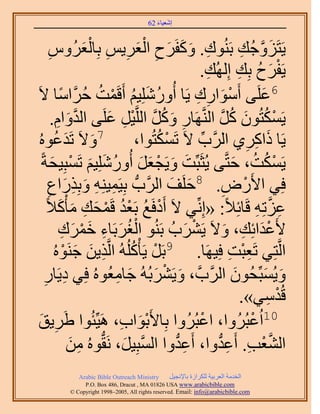 ‫َ َ‬
                                          ‫اٗؼ٤خء 26‬



        ‫ِ‬                 ‫ِ َ َ َ ِ َْ ِ ِ َْ‬
        ‫٣َظَِٝؿُي رَُ٘ٞى. ًٝلََف حُؼَ٣ْ رِخُؼَُّٝ‬                                 ‫َ َّو ِ‬
                                                              ‫٣َلَف رِي اُُِٜي.‬
                                                                   ‫ِ‬             ‫ْ َ ُ ِ‬
‫ُ َ ُ ْ كََّوحٓخ ٫َ‬
                ‫ُ ً‬          ‫6ػَِ٠ أَٓٞحٍى ٣َخ أٍُِِٝٗ٤ْ أَهَٔضُ‬
                                                             ‫ْ َ ِ ِ‬                     ‫َ‬
          ‫٣ٌَٔظُٕٞ ًَ حَُّ٘وَٜخٍ ًَٝ حَُِّو٤َ ػَِ٠ حُيٝحّ.‬
              ‫َّو َ ِ‬           ‫ِ َ ُ َّو ْ ِ َ‬                         ‫ْ ُ َ ُ َّو‬
 ‫َ َ ٞٙ ُ‬  ‫7ٝ٫َ طَيػُ‬                        ‫ْ ُ‬
                                       ‫٣َخ ًحًَ١ حََُّود ٫َ طٌَٔظُٞح،‬
                                                                ‫ِّ‬                 ‫َ ِ ِ‬
    ‫٣ٌَٔض، كظَّو٠ ٣ُؼَزِّض ٝ٣َـؼَ أٍُِِٝٗ٤ْ طَٔزِ٤لشً‬
          ‫َ َ ْ َ َ ُ َ َ ْ َ‬                                                 ‫ْ ُ ُ َ‬
       ‫َ ق حََُّودُّد رِ٤َٔ٤ِ٘ٚ ٝرٌٍِحع‬
       ‫ِ ِ َ ِ َ ِ‬                               ‫َ‬     ‫كِ٢ ح٧ٍَٝ. 8كَِ‬     ‫ْ ِ‬
      ‫ػِطِٚ هَخثِ٬ً: «اِِّٗ٢ ٫َ أَىكَغ رَؼي هَٔلي ٓؤًْ٬ً‬
               ‫ْ ُ ُْ ْ َ ِ َ َ‬                                                        ‫ِ َّو ِ‬
               ‫٧َػيحثِي، ٝ٫َ ٣ََ٘دُ رَُ٘ٞ حُـَرَخء هَٔى‬
                 ‫ُْ َ ِ َ ْ َ ِ‬                          ‫ْ َ‬                ‫َْ ِ َ‬
           ‫ِ َ َ ٞٙ ُ‬
                  ‫ْ‬  ‫حَُّوظِ٢ طَؼزض كِ٤َٜخ. 9رََ ٣َؤًُُِْٚ حَُّوٌ٣ٖ ؿَ٘‬
                                      ‫ْ ُ‬                                    ‫ِْ ِ‬
     ‫ِ ِ‬                          ‫َ ْ َ َ ِ‬
     ‫ٝ٣ُٔزِّلُٕٞ حََُّودَّو ، ٝ٣ََ٘رُُٚ ؿخٓؼُُٞٙ كِ٢ ى٣َخٍ‬                     ‫َ‬           ‫َ َ‬
                                                                                  ‫هُيٓ٢».‬   ‫ْ ِ‬
‫َ٣ن‬‫ِ َ‬              ‫01حُػزَُُٝح، حػزَُُٝح رِخ٧َرٞحد، َٛ٤ِّجُٞح ١َ‬
                                   ‫َْ ِ‬                       ‫ْ‬                      ‫ْ‬
                     ‫حُ٘ؼذ. أَػيٝح، أَػيٝح حُٔزِ٤َ، َٗوُّدُٞٙ ٖٓ‬
                      ‫ِ َ‬           ‫َّو َ‬          ‫ِ ُّد‬             ‫َّو ْ ِ ِ ُّد‬
               ‫‪Arabic Bible Outreach Ministry‬‬      ‫حُويٓش حُؼَر٤ش ٌَُِحُس رخ٩ٗـ٤َ‬
                 ‫‪P.O. Box , Dracut , MAUSA www.arabicbible.com‬‬
            ‫‪© Copyright , All rights reserved. Email: info@arabicbible.com‬‬
 