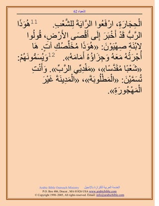 َ َ
                                      62 ‫اٗؼ٤خء‬


 ًَُٞٛ11
‫َ ح‬                 ِ ْ ‫َّو‬                    ْ َِ َ ِ ْ
                   .‫حُلـخٍس، حٍكَؼُٞح حََُّوح٣َشَ ُِِ٘ؼذ‬
      ‫حََُّودُّد هَي أَهزََ اَُِ٠ أَهٜ٠ ح٧ٍَٝ، هُُُٞٞح‬
                ِ    ْ          َ ْ        َ ْ ْ
         ‫٫رَ٘ش ٜٛ٤َٕٞ: «ًُٛٞح ٓوُِِّٜي آص. َٛخ‬
               ٍ ِ          َ ُ ََ          َ ْ ْ ِ ِ ْ
     َُٗٞٔٔ٣ٝ12 .»ُٚٓ‫أُؿَطُُٚ ٓؼُٚ ٝؿِحإُٙ أَٓخ‬
:ُْٜ ‫َ َ ُّد‬
  ْ                           َ َ ُ َ ِ َ ََ َ ْ
        ‫«ٗؼزًخ ٓوَيٓخ»، «ٓلي٣ِّ٢ حََُّود». ٝأَٗض‬
        ِ ْ َ ِّ                  َِْ         ً ‫َ ْ ُ َّو‬
                        َِْ               ْ َْ
             َ٤‫طُٔٔ٤ٖ: «حُٔطُِٞرَشَ»، «حُٔي٣َ٘شَ ؿ‬
              َ َْ                                    َ ْ ‫َ َّو‬
                                                   َِ ْ َْ
                                              .»‫حُٜٔـٍُٞس‬




           Arabic Bible Outreach Ministry      َ٤‫حُويٓش حُؼَر٤ش ٌَُِحُس رخ٩ٗـ‬
             P.O. Box , Dracut , MAUSA www.arabicbible.com
        © Copyright , All rights reserved. Email: info@arabicbible.com
 