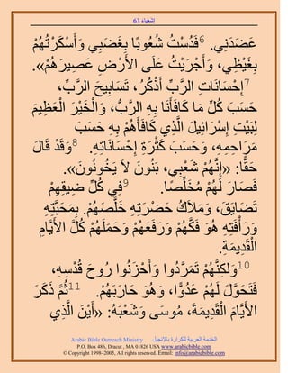 ‫َ َ‬
                                        ‫اٗؼ٤خء 36‬



‫َ ْ َ ْ ُْٜ‬
  ‫ْ‬          ‫ػ٠يِٗ٢. 6كَيٓض ٗؼُٞرًخ رِـ٠زِ٢ ٝأٌََٓطُ‬
                                        ‫َ َ‬         ‫ُ ْ ُ ُ‬           ‫َ ََ‬
‫رِـ٤ظ٢، ٝأَؿَ٣ض ػَِ٠ ح٧ٍَٝ ػٜ٤َُْٛ».‬
               ‫ْ ِ َ ِ َ ْ‬                           ‫َ ْ َْ ُ َ‬        ‫َْ ِ‬
                    ‫ِّ ْ َُ، طَٔخرِ٤ق حََُّود،‬
                       ‫ِّ‬           ‫َ َ‬          ‫7اِكٔخَٗخص حََُّود أًًَُ‬
                                                               ‫ْ َ ِ‬
‫كٔذ ًَ ٓخ ًخكَؤََٗخ رِٚ حََُّودُّد ، ٝحُو٤َ حُؼظ٤ْ‬
‫َ‬          ‫َ ْ َْ َ َْ ِ‬                          ‫ِ‬        ‫َ َ َ ُ ِّ َ َ‬
                               ‫ُِزَ٤ض آَِحثِ٤َ حَُّوٌ١ ًخكَؤَُْٛ رِٚ كٔذ‬
                               ‫ْ ِ ْ َ َ ِ َ ْ ِ َ َ َ‬
‫َ ْ خٍ‬
    ‫َ‬                              ‫َ َ ِ ِ ِ َ َ َ َ َْ َ ِ ْ َ ِ‬
              ‫َٓحكٔٚ، ٝكٔذ ًؼَس اِكٔخَٗخطِٚ. 8ٝهَي هَ‬
                      ‫كوًّخ: «اَِّٗوُْٜ ٗؼزِ٢، رَُٕ٘ٞ ٫َ ٣َوُٕٞٗٞ».‬
                                ‫َ‬        ‫ُ‬     ‫َ‬            ‫ْ َْ‬            ‫َ‬
                ‫َ ٟ٤وِْٜ‬
                ‫ِّ ِ ِ ْ‬             ‫9كِ٢ ًُ‬          ‫كَٜخٍ َُُْٜ ٓوِِّٜخ.‬
                                                        ‫َ َ ْ ُ َ ً‬
            ‫طَ٠خ٣َن، ٝٓ٬َى ك٠َطِٚ هَِّوُْٜٜ. رِٔلزَّوظِٚ‬
            ‫َ َ َ َ ُ َ ْ َ ِ َ َ ْ َ َ ِ‬
        ‫ٍٝ ْأكَظِٚ ُٛٞ كٌَُْٜ ٍٝكَؼُْٜ ٝكَُِْٜٔ ًَ ح٧َ٣َّوخّ‬
        ‫ِ‬                 ‫َ َ ِ َ َّو ْ َ َ َ ْ َ َ َ ْ ُ َّو‬
                                                                    ‫ْ ِ َ ِ‬
                                                                   ‫حُوَي٣ٔش.‬
                 ‫َ ٓ ٚ،‬
                   ‫ِ ِ‬       ‫01ٌَُّٝ٘وُْٜ طََٔىٝح ٝأَكُِٗٞح ٍُٝف هُيْ‬
                                              ‫َ ِ ْ َ َّو ُ َ ْ َ‬
‫َّو َ َ‬
      ‫َ‬   ‫كَظَلٍٞ َُُْٜ ػيٝح، ُٝٛٞ كخٍرَُْٜ. 11ػُْ ًًَ‬
                                       ‫َ َّو َ ْ َ ُ ًّ َ َ َ َ ْ‬
                ‫ح٧َ٣َّوخّ حُوَي٣ٔشَ، ٓٞٓ٠ ٝٗؼزَُٚ: «أَ٣ٖ حَُّوٌ١‬
                     ‫َْ ِ‬                   ‫َ ْ ِ َ ُ َ َ َْ‬
             ‫‪Arabic Bible Outreach Ministry‬‬      ‫حُويٓش حُؼَر٤ش ٌَُِحُس رخ٩ٗـ٤َ‬
               ‫‪P.O. Box , Dracut , MAUSA www.arabicbible.com‬‬
          ‫‪© Copyright , All rights reserved. Email: info@arabicbible.com‬‬
 
