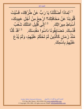 َ َ
                                     63 ‫اٗؼ٤خء‬



 ‫َ ْ ُ َ ٔ٤ض‬
    َ ْ ‫َّو‬ َ‫71ُِٔخًح أََِٟ ِْظََ٘خ ٣َخ ٍدُّد ػٖ ١َُهِي، ه‬
                               َ               ْ َ َ
    ،‫هُُِٞرََ٘خ ػٖ ٓوخكَظِي؟ حٍؿغ ٖٓ أَؿَ ػزِ٤يى‬
      َ ِ َ ِ ْ ْ ِ ْ ْ َ َ َ ْ َ
        ُ‫أَٓزَخ١ ٓ٤َحػِي. 81اَُِ٠ هَِِ٤َ حٓظََِي ٗؼذ‬
            َْ َ ْ                          َ َ ِ ِ ْ
     ُ ْ            َ َ َِْ
‫هُيٓي. ٓ٠خ٣ِوَُٞٗخ ىحُٓٞح ٓويٓي. 91هَي ًَّ٘وخ‬
                                  َ             َ ُ َ ِ ْ
       ‫ٌٓ٘ ُٓخٕ ًخَُّوٌ٣ٖ َُْ طَلٌْ ػَِ٤ْٜ، َُْٝ ٣ُيع‬
       َ ْ ْ َ ِْ ْ َ ُْ ْ ْ َ ِ َ ٍ َ َ ُُْ
                                           .‫ػَِ٤ْٜ رِخٓٔي‬
                                              َ ِ ْ ِْ ْ َ




          Arabic Bible Outreach Ministry      َ٤‫حُويٓش حُؼَر٤ش ٌَُِحُس رخ٩ٗـ‬
            P.O. Box , Dracut , MAUSA www.arabicbible.com
       © Copyright , All rights reserved. Email: info@arabicbible.com
 