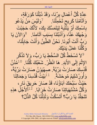 ‫َ َ‬
                                        ‫اٗؼ٤خء 46‬



                   ‫ػيس ًَُّد أَػٔخٍ رََِٗخ، ٝهَي ًر َُِْ٘خ ًٍٞهَش،‬
                    ‫ََ َ ٍ‬           ‫ِ َّو ٍ ُ ْ َ ِ ِّ َ ْ َ‬
    ‫ٝآػَخَٓ٘خ ًَ٣ق طَلَُِٔ٘خ. 7َُٝ٤ْ ٖٓ ٣َيػٞ‬
             ‫َ ْ َ َ ْ ْ ُ‬                      ‫َ ُ َ ِ ٍ ْ ِ‬
           ‫رِخٓٔي أَٝ ٣َ٘ظَزُِٚ ُِ٤َظَٔٔي رِي، ٧ََّٗوي كـزض‬
              ‫َ َ َْ َ‬                ‫َ َّو َ َ‬              ‫ِْ َ ْ ْ‬
‫ٝؿَٜي ػَّ٘وخ، ٝأًَرظََ٘خ رِٔزَذ آػَخَٓ٘خ. ٝح٥ٕ ٣َخ‬
        ‫َ َ‬             ‫8‬
                                 ‫َ ِ ِ‬              ‫َ ْ َ َ َ َْ‬
             ‫ٍدُّد أَٗض أَرَُٞٗخ. َٗلٖ حُط٤ٖ ٝأَٗض ؿخرَُِِ٘خ،‬
                         ‫ْ ُ ِّ ُ َ ْ َ َ‬                        ‫َ ْ َ‬
                                                   ‫ًُِّٝدَ٘خ ػَٔ ٣َي٣ي.‬
                                                      ‫َ ُ َ َ ُ َْ َ‬
         ‫َ ْ َ‬
         ‫ِ‬                         ‫ْ ِ َ‬               ‫ْ َ ْ ُ َّو‬
                ‫9٫َ طَٔو٢ ًَ حَُّٔوو٢ ٣َخ ٍدُّد ، ٝ٫َ طًٌَُ‬
‫ح٩ػْ اَُِ٠ ح٧َرَي. َٛخ حٗظَُ. ٗؼزُي ًُِّدَ٘خ. ٓيٕ‬
‫ُُ ُ‬           ‫01‬           ‫ْ ْ َْ َ ُ‬                     ‫ِ‬          ‫َ‬ ‫ِْ‬
‫هُيٓي ٛخٍص رََ٣َّوشً. ٜٛ٤َٕٞ ٛخٍص رََ٣َّوشً،‬
           ‫ِ ْ ْ ُ َ َ ْ ِّ‬                      ‫ْ ِ َ َ َ ْ ِّ‬
      ‫ٝأٍُِِٝٗ٤ْ ٓٞك٘شً. 11رَ٤ض هُيَٓ٘خ ٝؿٔخَُِ٘‬
   ‫ْ ُ ْ ِ َ َ َ خ‬                                  ‫َ ُ َ ُ ُ َ َ‬
                 ‫ٍ‬        ‫ْ َ َ َ ِ َ‬                ‫َْ ُ َ َ َ ُ‬
               ‫ك٤غ ٓزَّولي آرَخإَٗخ، هَي ٛخٍ كَ٣ن َٗخٍ،‬
‫ْ ِ ِِ‬
‫ؿَ ٌٛٙ‬               ‫ًَُّٝد ٓ٘ظََٜ٤َخطَِ٘خ ٛخٍص هَحرًخ. 21أَ٧َ‬
                                    ‫َ َ ْ َ َ‬                     ‫َ ُ ُ ْ‬
                   ‫طَظَـَِّوي ٣َخ ٍدُّد ؟ أَطٌَٔض ٝطٌُُُّدَ٘خ ًَ حٌٍُ؟‬
                      ‫ْ ُ ُ َ ِ ُ َّو ِّ ِّ‬                    ‫َ ُ َ‬

             ‫‪Arabic Bible Outreach Ministry‬‬      ‫حُويٓش حُؼَر٤ش ٌَُِحُس رخ٩ٗـ٤َ‬
               ‫‪P.O. Box , Dracut , MAUSA www.arabicbible.com‬‬
          ‫‪© Copyright , All rights reserved. Email: info@arabicbible.com‬‬
 