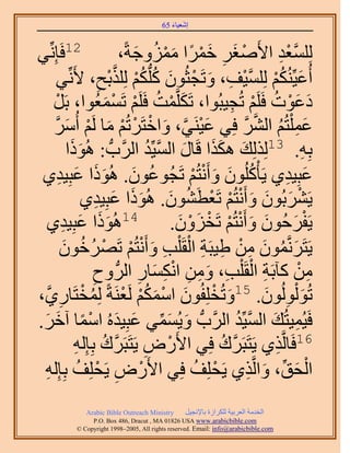 ‫َ َ‬
                                           ‫اٗؼ٤خء 56‬



‫٢‬   ‫21كَبِِّٗ‬                           ‫ُِِٔؼي ح٧َٛـَ هَٔح ِٓٔٝؿشً،‬
                                           ‫ْ َ ِ َْ ً َْ ُ َ‬                       ‫َّو ْ ِ‬
           ‫أُػ٤ٌُِّْ٘ ُِِٔ٤ق، ٝطَـؼُٕٞ ًٌِْ ٌُِِرق، ٧َِّٗ٢‬
                              ‫ِ‬    ‫َ ُ ْ َّو ْ ِ َ ْ َ ُ ُّد ُ ْ َّو ْ‬
       ‫ىػٞص كََِْ طُـ٤زُٞح، طٌََِّؤض كََِْ طَٔٔؼُٞح، رََ‬
           ‫ْ‬                      ‫َ ْ ُ ْ ْ َ‬                     ‫َ َْ ُ ْ ِ‬
       ‫ػٔ ِْظُْ حَُ٘ كِ٢ ػ٤َ٘٢، ٝحهظََطُْ ٓخ َُْ أَُٓ‬
        ‫َ ْ َّو َ ْ ْ ْ َ ْ َ َّو‬                                       ‫َ ِ ُ َّو َّو‬
                   ‫رِٚ. 31ٌُُِِي ٌٌٛح هَخٍ حُٔ٤ِّي حََُّودُّد : ًَُٛٞ‬
                  ‫َ ح‬                         ‫َ َ َ َ َّو ُ‬                                 ‫ِ‬
 ‫ػزِ٤ي١ ٣َؤًُِْٕٞ ٝأَٗظُْ طَـُٞػٕٞ. ًُٛٞح ػزِ٤ي١‬
             ‫ُ َ ََ َ ِ‬                                   ‫ُ َ َ ْ ْ‬                  ‫َ ِ‬
                      ‫٣ََ٘رُٕٞ ٝأَٗظُْ طَؼطَٕ٘ٞ. ًُٛٞح ػزِ٤ي١‬
                             ‫ْ َ َ َ ْ ْ ْ ُ َ ََ َ ِ‬
   ‫َ ح ػزِ٤ي١‬   ‫َ ِ‬             ‫41ًَُٛٞ‬              ‫٣َلَكُٕٞ ٝأَٗظُْ طَوِٕٝ.‬
                                                       ‫ْ َ َ َ ْ ْ ْ َ ْ َ‬
              ‫٣َظَََّٗؤٕٞ ٖٓ ١٤زَش حُوَ ِْذ ٝأَٗظُْ طََٜهٕٞ‬
                 ‫َ ُ َ ِ ْ ِ ِ ْ ِ َ ْ ْ ْ ُ ُ َ‬
                          ‫ٖٓ ًآرَش حُوَ ِْذ، ٖٝٓ حٌٗٔخٍ حَُُّد ٝف‬
                           ‫ِ‬                ‫ِ‬     ‫ِ ْ ِ َ ِ ِ ِْ َ‬                         ‫ِ ْ‬
‫ُ ْ خٍ١َّو،‬   ‫ِ‬     ‫طُٞ ُُُْٕٞٞ. 51ٝطُوِِلُٕٞ حٌْٓٔ َُؼَ٘شً ُِٔوظَ‬
                                         ‫َ ْ َ ْ َ ُْ ْ‬                        ‫َ ِ َ‬
‫كَ٤ُٔ٤ظُي حُٔ٤ِّي حََُّودُّد ٝ٣ُٔٔ٢ ػزِ٤يُٙ حٓٔخ آهَ.‬
 ‫َ َ ِّ َ َ ْ ً َ َ‬                                                   ‫ِ َ َّو ُ‬
                     ‫ْ ِ َّو ُ ِ‬
                     ‫ٍٝ ٣َظَزََى رِبُِٚ‬               ‫61كَخَُّوٌ١ ٣َظَزََى كِ٢ ح٧َ‬
                                                                ‫َّو ُ‬            ‫ِ‬
 ‫حُلن، ٝحَُّوٌ١ ٣َلِِق كِ٢ ح٧ٍَٝ ٣َلِِق رِبُِٚ‬
  ‫ْ ِ ْ ُ ِ‬                                                ‫ْ ُ‬             ‫ْ َ ِّ َ ِ‬
                ‫‪Arabic Bible Outreach Ministry‬‬      ‫حُويٓش حُؼَر٤ش ٌَُِحُس رخ٩ٗـ٤َ‬
                  ‫‪P.O. Box , Dracut , MAUSA www.arabicbible.com‬‬
             ‫‪© Copyright , All rights reserved. Email: info@arabicbible.com‬‬
 