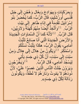 ‫َ َ‬
                                         ‫اٗؼ٤خء 66‬



  ‫ٝرًَِٔزَخص ٝرَِٜٞحىؽ ٝرِـخٍ ُٝٛـُٖ اَُِ٠ ؿزََ‬
      ‫َ ِ‬                ‫ٍ‬        ‫َ َ ْ َ ٍ َ َ ِ َ َ َ َ‬
  ‫هُيٓ٢ أٍُِِٝٗ٤ْ، هَخٍ حََُّودُّد ، ًٔخ ٣ُل٠َ رَُ٘ٞ‬
             ‫ََ ْ ِ ُ‬                           ‫َ‬        ‫ُ َ َ‬              ‫ْ ِ‬
               ‫ْ ِ‬               ‫ِ ٍ‬        ‫ٍ‬              ‫ْ َ َ َِْ‬
               ‫آَِحثِ٤َ طَويٓشً كِ٢ اَِٗخء ١َخَٛ اَُِ٠ رَ٤ض‬
        ‫َ ٝ٣ِّ٤ٖ،‬
           ‫ِ َ‬       ‫حََُّود. 12ٝأَطَّووٌ أَ٣٠خ ُْٜٓ٘ ًََٜ٘شً ٝ٫َ‬
                                ‫َ ِ ُ ْ ً ِْ ْ َ‬                       ‫ِّ‬
       ‫َِ َ‬   ‫هَخٍ حََُّودُّد . 22٧ََّٗوُٚ ًٔخ إَٔ حُٔٔخٝحص حُْ‬
‫َ َ َّو َّو َ َ ِ ـي٣يسَ‬                                                     ‫َ‬
                   ‫ٝح٧ٍَٝ حُـي٣يسَ حَُّوظِ٢ أََٗخ ٛخِٗغ طَؼزُض‬
                   ‫َ ٌ ْ ُ‬                             ‫َ ْ َ ْ َِ َ‬
                   ‫أَٓخٓ٢، ٣َوٍُٞ حََُّودُّد ، ٌٌٛح ٣َؼزُض ٌَُِْٗٔ‬
                   ‫ََ ْ ُ ْ ُْ‬                             ‫ُ‬               ‫َ ِ‬
                                      ‫َ ُ ُ ِ ْ ِ‬
‫ٝحٌْٓٔ. 32ٝ٣ٌَٕٞ ٖٓ ٛ٬ٍَ اَُِ٠ ٛ٬ٍَ ْٖٝٓ‬
        ‫َ ِ‬            ‫ِ‬                                           ‫َ ْ ُ ُْ‬
                ‫ٓزض اَُِ٠ ٓزض، إَٔ ًَ ً١ ؿٔي ٣َؤْطِ٢‬
                           ‫َ ْ ٍ َّو ُ َّو ِ َ َ ٍ‬                        ‫َْ ٍ‬
 ‫َ ْ ُ َ‬
‫42ٝ٣َوَؿُٕٞ‬                          ‫ُِ٤َٔـي أَٓخٓ٢، هَخٍ حََُّودُّد .‬
                                                     ‫َ‬         ‫ْ َُ َ ِ‬
  ‫ٝ٣ََٕٝ ؿؼَغ حَُّ٘وخّ حَُّوٌ٣ٖ ػٜٞح ػَِ٢، ٧َٕ‬
  ‫َّو‬           ‫ِ ِ َ َ َ ْ َ َّو‬                            ‫َ َ ْ َ ُ َ‬
        ‫ىٝىُْٛ ٫َ ٣َٔٞص َٝٗخٍُْٛ ٫َ طُطلَؤُ، ٝ٣ٌَُٕٞٗٞ‬
         ‫َ‬          ‫ْ َ ُ‬                 ‫ُ ُ َ َ ْ‬                  ‫ُ َ ْ‬
                                              ‫ًٍحَُشً ٌَُِ ً١ ؿٔي».‬
                                                  ‫ُ ِّ ِ َ َ ٍ‬                 ‫ََ‬


              ‫‪Arabic Bible Outreach Ministry‬‬      ‫حُويٓش حُؼَر٤ش ٌَُِحُس رخ٩ٗـ٤َ‬
                ‫‪P.O. Box , Dracut , MAUSA www.arabicbible.com‬‬
           ‫‪© Copyright , All rights reserved. Email: info@arabicbible.com‬‬
 