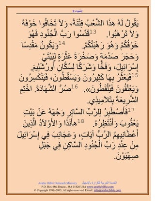 ‫َ َ‬
                                          ‫اٗؼ٤خء 8‬



   ‫٣َوٍُٞ َُُٚ ٌٛح حُ٘ؼذُ كِظَ٘شً، ٝ٫َ طَوخكُٞح هٞكَُٚ‬
          ‫َ ْ‬           ‫َ‬       ‫َ‬      ‫ْ‬            ‫َ َّو ْ‬               ‫ُ‬
         ‫َ ْ ُ ِ َ‬
         ‫ٝ٫َ طَََٛزُٞح. 31هَيُٓٞح ٍدَّو حُـُ٘ٞى كَُٜٞ‬
                                          ‫ِّ‬                            ‫ْ‬      ‫َ‬
       ‫َ ُ ُ َِْ ً‬
   ‫41ٝ٣ٌَٕٞ ٓويٓخ‬                        ‫هٞكٌُْ ُٝٛٞ ٍٛزَظٌُْ.‬
                                              ‫َ ْ ُْ َ َ َ ْ ُْ‬
                   ‫َ َ َ َ َْ َ ٍ َ َ ْ َ َْ ٍَ ْ ْ‬
                  ‫ٝكـَ ٛيٓش ٝٛوَسَ ػؼَس ُِزَ٤ظَ٢‬
           ‫آَِحثِ٤َ، ٝكَوخ ًَٝٗخ ٌُِٔخٕ أٍُِِٝٗ٤ْ.‬
              ‫ْ َ َ َ ًّ َ َ َ ً ُ َّو ِ ُ َ َ‬
 ‫َ ِ َ‬
 ‫َ ٌَُٕٔٝ‬        ‫51كَ٤َؼؼَُ رَِٜخ ًؼِ٤َُٕٝ ٝ٣َٔوُطُٕٞ، كَ٤َْ٘‬
                                    ‫َ َ ْ‬                  ‫َ‬        ‫ْ ُ‬
 ‫ٝ٣َؼَِوُٕٞ كَ٤ ُِْوَطُٕٞ». 61َٛ حَُٜ٘خىسَ. حهظِْ‬
  ‫ُ َّو ِّ َ ْ ِ‬                                  ‫َ‬                ‫َ ْ َ‬
                                               ‫حَُ٘٣ؼشَ رِظَ٬َٓ٤ٌ١.‬
                                                      ‫ِ ِ‬              ‫َّو ِ َ‬
     ‫َ ْ ْ ِ‬
    ‫ْ زَِ ََُِِّود حَُّٔوخطَِ ٝؿَُٜٚ ػٖ رَ٤ض‬
                           ‫ِ َ ْ‬               ‫ِّ‬            ‫ُ‬ ‫71كَؤَٛطَ‬
    ‫٣َؼوُٞد ٝأَٗظَظَُٙ. 81ٛؤٌََٗح ٝح٧َٝ٫َى حَُّوٌ٣ٖ‬
      ‫َ َ ْ ُ ِ َ‬                                        ‫ْ َ َ ْ ِ ُ‬
‫أَػطخِٗ٤ْٜ حََُّودُّد آ٣َخص، ٝػـخثِذ كِ٢ آَِحثِ٤َ‬
‫ْ َ َ‬                     ‫ٍ َ َ َ َ‬                              ‫ْ َ ُِ‬
                ‫َ ِ‬           ‫ِ‬   ‫ِ‬          ‫ِ ْ ِ ْ ِ َ ِّ ْ ُ ِ‬
                ‫ٖٓ ػ٘ي ٍد حُـُ٘ٞى حَُّٔوخًٖ كِ٢ ؿزََ‬
                                                                     ‫ِ ْ ْ َ‬
                                                                 ‫ٜٛ٤َٕٞ.‬

              ‫‪Arabic Bible Outreach Ministry‬‬      ‫حُويٓش حُؼَر٤ش ٌَُِحُس رخ٩ٗـ٤َ‬
                ‫‪P.O. Box , Dracut , MAUSA www.arabicbible.com‬‬
           ‫‪© Copyright , All rights reserved. Email: info@arabicbible.com‬‬
 