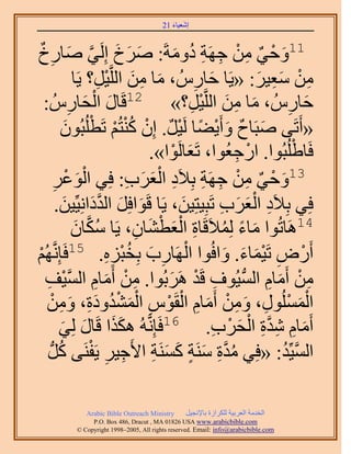 ‫َ َ‬
                                         ‫اٗؼ٤خء 12‬


‫11ٝك٢ ٖٓ ؿَٜش ىٝٓشَ: َٛم اَُِ٢ ٛخٍمٌ‬
         ‫َ َ َ َّو َ ِ‬                                ‫َ ْ ٌ ِ ْ ِ ِ ُ َ‬
                       ‫ٖٓ ٓؼ٤َ: «٣َخ كخٍُّ ، ٓخ ٖٓ حَُِّو٤َ؟ ٣َخ‬
                                  ‫َ ِ َ ْ ِ‬                ‫َ ِ‬          ‫ِ ْ َِ َ‬
                     ‫ِ‬      ‫َ ْ َ‬
   ‫كخٍُّ ، ٓخ ٖٓ حَُِّو٤َ؟» 21هَخٍ حُلخٍُّ :‬              ‫َ ِ َ ْ ِ‬            ‫َ ِ‬
                    ‫َ ٌ َ ْ ً ْ ٌ ْ ُْ ْ ْ َ‬
                 ‫«أَطَ٠ ٛزَخف ٝأَ٣٠خ َُ٤َ. إِ ً٘ظُْ طَطُِزُٕٞ‬
                                               ‫كَخ١ُِزُٞح. حٍؿؼُٞح، طَؼخَُٞح».‬
                                                     ‫َ ْ‬            ‫ْ ِ‬         ‫ْ‬
          ‫َْ َ‬
             ‫ِ‬                          ‫َ ْ ٌ ِ ْ ِ ِ ِ َْ َ ِ‬
                    ‫31ٝك٢ ٖٓ ؿَٜش رِ٬َى حُؼَد: كِ٢ حُٞػْ‬
                   ‫َ َ َّو َ َ‬                          ‫َ‬        ‫ِ َْ َ ِ‬
               ‫كِ٢ رِ٬َى حُؼَد طَزِ٤ظِ٤ٖ، ٣َخ هَٞحكَِ حُيىحِٗ٤ِّ٤ٖ.‬
                       ‫ُ خٕ‬
                       ‫َ‬                  ‫ِ‬   ‫َ ً ُ ِ َْ ْ َ‬
                             ‫41َٛخطُٞح ٓخء ُِٔ٬َهَخس حُؼط٘خٕ، ٣َخ ٌَّٓو‬
‫ُْٜ‬
 ‫ْ‬        ‫أٍَٝ طَ٤ٔخء. ٝحكُٞح حَُٜخٍد رِوزِٙ. 51كَبَِّٗو‬
                                    ‫ْ ِ َ ُْ ِِ‬                   ‫ْ ِ َْ َ َ‬
   ‫ٖٓ أَٓخّ حُٔ٤ُٞف هَي ََٛرُٞح. ٖٓ أَٓخّ حُٔ٤ق‬
    ‫ِ ْ َ ِ َّو ْ ِ‬                                 ‫ِ ْ َ ِ ُّد ِ ْ َ‬
    ‫حٍُُِٔٔٞ، ٖٝٓ أَٓخّ حُوَّٞ حُٔ٘يٝىس، ٖٝٓ‬
        ‫َْ ْ ِ َ ِ ْ َ ِ ْ ْ ِ َْ ُْ َِ َ ِ ْ‬
                ‫َ َ خٍ ُِ٢‬
                 ‫َ‬        ‫َ‬      ‫أَٓخّ ٗيس حُلَد. 61كَبَِّٗوُٚ ٌٌٛح هَ‬
                                                               ‫َ ِ ِ َّو ِ ْ َ ْ ِ‬
     ‫حُٔ٤ِّي: «كِ٢ ٓيس َٓ٘ش ًَٔ٘ش ح٧َؿ٤َ ٣َلَ٘٠ ًَُّد‬
                ‫ُ َّو ِ َ ٍ َ َ ِ ِ ِ ْ ُ‬                                     ‫َّو ُ‬

              ‫‪Arabic Bible Outreach Ministry‬‬      ‫حُويٓش حُؼَر٤ش ٌَُِحُس رخ٩ٗـ٤َ‬
                ‫‪P.O. Box , Dracut , MAUSA www.arabicbible.com‬‬
           ‫‪© Copyright , All rights reserved. Email: info@arabicbible.com‬‬
 