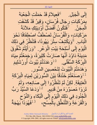 ‫َ َ‬
                                         ‫اٗؼ٤خء 22‬



                         ‫ِ ُ ْ َ َ ِ ْ َ ْ‬
                    ‫اَُِ٠ حُـزََ. 6كَؼ٤٬َّ هَي كَِٔض حُـؼزَشَ‬       ‫ْ َ ِ‬
                  ‫رًَِٔزَخص ٍؿخٍ كَُٓخٕ، ٝهِ٤َ هَي ً٘لَض‬
                  ‫ْ َ ٍ َ ُ ْ َ َ ِ‬                         ‫َ ْ َ ِ ِ َ‬
                       ‫حُٔـٖ. 7كَظٌَٕٞ أَك٠َ أَٝى٣َظِي ٓ٦َٗشً‬
                               ‫َ‬  ‫ُ ُ ْ َ ُ ْ ِ ِ‬                        ‫ْ ِ َ َّو‬
                              ‫َ ْ َ ٍ َ ْ ْ َ ُ ْ ُّد ْ ِ‬
           ‫ًَٓزَخص، ٝحُلَُٓخٕ طَٜطَق حٛطلَخكًخ َٗلٞ‬
           ‫ْ َ‬
   ‫ْ َ كِ٢ ًُِي‬
    ‫َ‬                       ‫ُ‬             ‫َ‬       ‫ْ ِ َ ْ ِ ُ ِْ َ‬
                               ‫حُزَخد. 8ٝ٣ٌَ٘ق ٓظَ ٣ًَُٜٞح، كَظَ٘ظُ‬
‫ْ َ ِ ْ ِ ْ َ ْ ِ َ َ ْ ْ ُ ٞم‬
‫َ‬               ‫حُ٤َّٞ اَُِ٠ أَِِٓلش رَ٤ض حُٞػَ. 9ٍٝأَ٣ظُْ ٗوُ‬               ‫ْ ِْ‬
   ‫ٓي٣َ٘ش ىحٝى أََّٗوَٜخ ٛخٍص ًؼِ٤َسً، ٝؿٔؼظُْ ٓ٤َخٙ‬
  ‫َ َ ْ َ َ َ َ َْ ْ ِ َ‬                                         ‫َِ ِ َ َُ‬
            ‫حُزًَِش حُٔلَِ٠. 01ٝػيىطُْ رُ٤ُٞص أٍُِِٝٗ٤ْ‬
            ‫َ ُ َ َ‬                      ‫َ ََْ ْ‬               ‫ْ ْ َ ِ ُّد ْ‬
                                 ‫َٝٛيٓظُْ حُزُ٤ُٞص ُِظَلٜ٤ٖ حُُّٔدٍٞ.‬
                                   ‫ِ‬          ‫َ ْ ِ ِ‬                ‫َ َْ ُ ْ‬
      ‫َْ ِ ِ ِ ْ ْ ش‬
      ‫ِ‬      ‫11َٝٛ٘ؼظُْ ه٘يهًخ رَ٤ٖ حُُّٔدٍٞ٣ٖ ُِٔ٤َخٙ حُزًََِ‬
                                                   ‫َ َ ْ ْ ََْ َْ‬
                                                         ‫َْ ِ ِْ ْ ْ‬
                   ‫حُؼظِ٤وَش. ٌُٖ َُْ طَ٘ظَُُٝح اَُِ٠ ٛخِٗؼٚ، َُْٝ‬
                   ‫َ ِ ِ َ ْ‬
        ‫طََٝح ٍُٜٓٞٙ ٖٓ هَي٣ْ. 21ٝىػخ حُٔ٤ِّي ٍدُّد‬
                ‫َ َ َ َّو ُ َ‬                    ‫َ ْ ُ َ ِّ َ ِ ْ ِ ٍ‬
                           ‫ْ َ ِ َ ْ‬                  ‫َ ْ ْ‬
                     ‫حُـُ٘ٞى كِ٢ ًُِي حُ٤َّٞ اَُِ٠ حُزٌُخء ٝحَُّ٘وٞف‬
                     ‫ِ‬                              ‫ِ‬                   ‫ْ ُ ِ‬
                                               ‫ُّد ِ ْ ِ ْ‬
   ‫ٝحُوََػش ٝحُظَّوَ٘طن رِخُٔٔق، 31كًَُٜٞح رَٜـشٌ‬
              ‫ََ ْ َ‬                        ‫ِ‬                    ‫َ ْ َ َ ِ َ‬
              ‫‪Arabic Bible Outreach Ministry‬‬      ‫حُويٓش حُؼَر٤ش ٌَُِحُس رخ٩ٗـ٤َ‬
                ‫‪P.O. Box , Dracut , MAUSA www.arabicbible.com‬‬
           ‫‪© Copyright , All rights reserved. Email: info@arabicbible.com‬‬
 