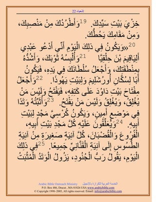 ‫َ َ‬
                                         ‫اٗؼ٤خء 22‬



 ‫َ ْ ُ ُ َ ِ ْ َ ٜزِي،‬
        ‫ِ َ‬             ‫هِ١ رَ٤ض ٓ٤ِّيى. 91ٝأَ١َىى ٖٓ ْٓ٘‬  ‫ِ ْ َ ْ ِ َ ِ َ‬
                                                     ‫ُّد َ‬
                                                    ‫ٖٝٓ ٓوَخٓي ٣َلُطي.‬
                                                                  ‫َ ِ ْ َ ِ َ‬
      ‫ْ ٞ ػزي١‬   ‫َِْ‬           ‫02«ٝ٣ٌَٕٞ كِ٢ ًُِي حُ٤َّٞ أَِّٗ٢ أَىػُ‬
                                            ‫َ ْ ِْ‬              ‫َ ُ ُ‬
             ‫ُّد‬   ‫أَُِ٤َخهِ٤ْ رٖ ك ِْوِ٤َّوخ 12ٝأُ ُْزُِٔٚ ػَٞرَي، ٝأَُٗ‬
         ‫َ ُ ْ َ َ يٙ ُ‬                                          ‫َ َْ ِ‬
            ‫رِٔ٘طَوَظِي، ٝأَؿؼَ ُِٓطَخَٗي كِ٢ ٣َيٙ، كَ٤ٌَٕٞ‬
            ‫ِِ ُ ُ‬                          ‫َ‬      ‫َ َ ْ َ ُ ْ‬                 ‫ِْ‬
‫أَرًخ ٌُِٔخٕ أٍُِِٝٗ٤ْ ُِٝزَ٤ض ٣ًَُٜٞح. 22ٝأَؿؼَ‬
‫َ ْ َ ُ‬                              ‫َ‬        ‫ُ َّو ِ ُ َ َ َ ْ ِ‬
      ‫ِْ َ ْ ِ َ َُ َ َ ِ ْ ُ َ ْ َ َ ْ‬
     ‫ٓلظَخف رَ٤ض ىحٝى ػَِ٠ ًظِلِٚ، كَ٤َلظَق َُٝ٤ْ ٖٓ‬
‫َ ُٚ ٝطَيح‬
     ‫َ ً‬              ‫٣ُـِِن، ٝ٣ُـِِن َُٝ٤ْ ٖٓ ٣َلظَق. 32ٝأُػَزِّظُ‬
                                         ‫ْ ُ َ ْ ُ َ ْ َ َ ْ ْ ُ‬
       ‫كِ٢ ٟٓٞغ أَٓ٤ٖ، ٝ٣ٌَٕٞ ًَٓ٢ ٓـي ُِزَ٤ض‬
       ‫َ ْ ِ ٍ ِ ٍ َ ُ ُ ُ ْ ِ َّو َ ْ ٍ ْ ِ‬
            ‫أَرِ٤ٚ. 42ٝ٣ُؼِِّوُٕٞ ػَِ٤ٚ ًَ ٓـي رَ٤ض أَرِ٤ٚ،‬
                  ‫َ َ َ َ ْ ِ ُ َّو َ ْ ِ ْ ِ ِ‬                          ‫ِ‬
    ‫َ َ ْ ْ َ ُ َّو ٍ َ ِ َ ٍ ِ ْ ِ‬
    ‫حُلَُُٝع ٝحُوُ٠زَخٕ، ًَ آِٗ٤َش ٛـ٤َس ٖٓ آِٗ٤َش‬                                ‫ْ‬
 ‫َ‬                         ‫52‬
                                    ‫ِ ْ ِّ َ ِ ً‬
‫حُطُّٔٞ اَُِ٠ آِٗ٤َش حُوََّ٘وخِٗ٢ ؿٔ٤ؼخ. كِ٢ ًُِي‬                    ‫ِ‬     ‫ُّد‬
   ‫ُ َ ْ ُ ِ ُ ُ َْ ُ ُْْ ُ‬
‫حُ٤َّٞ، ٣َوٍُٞ ٍدُّد حُـُ٘ٞى، ٣ٍَِٝ حُٞطَي حُٔؼزَض‬                      ‫ْ ِْ‬

              ‫‪Arabic Bible Outreach Ministry‬‬      ‫حُويٓش حُؼَر٤ش ٌَُِحُس رخ٩ٗـ٤َ‬
                ‫‪P.O. Box , Dracut , MAUSA www.arabicbible.com‬‬
           ‫‪© Copyright , All rights reserved. Email: info@arabicbible.com‬‬
 