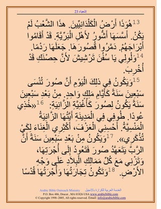 ‫َ َ‬
                                          ‫اٗؼ٤خء 32‬



          ‫ْ َ َ َ َ َّو ْ ْ‬
           ‫ْ‬   ‫31ًُٛٞح أٍَُٝ حٌُ ِْيحِٗ٤ِّ٤ٖ. ٌٛح حُ٘ؼذُ َُ‬        ‫ََ ْ‬
          ‫٣ٌَٖ. أََٜٓٔخ أٍَٗٞ ٧ََٛ حُزََ٣َّوش. هَي أَهَخٓٞح‬
                 ‫ُّد ُ ْ ِ ْ ِّ ِ ْ ُ‬                                ‫ُ ْ َّو َ‬
                ‫أَرَحؿُْٜ. ىَُٓٝح هٍَُُٜٞٛخ. ؿؼََِٜخ ٍىٓخ.‬
                    ‫َْ ً‬               ‫َ َ‬         ‫َ‬           ‫ْ َ َ ْ َ َّو‬
             ‫41ٝ ُُِْٞ٢ ٣َخ ٓلُٖ طََٗ٤ٖ ٧َٕ كَٜ٘ي هَيْ‬
                       ‫ُ َ ْ ِ َ َّو ِ ْ ِ‬                                  ‫َ ِ‬
                                                                           ‫أُهَد.‬
                                                                             ‫ْ ِ َ‬
          ‫َ ٔ٠‬    ‫َ‬     ‫51ٝ٣ٌَٕٞ كِ٢ ًُِي حُ٤َّٞ إَٔ ٍُٛٞ طُْ٘‬
                                           ‫َ ْ ْ ِ َّو‬              ‫َ ُ ُ‬
‫ٓزؼ٤ٖ َٓ٘شً ًؤَ٣َّوخّ ِِٓي ٝحكي. ٖٓ رَؼي ٓزؼ٤ٖ‬
  ‫َِْ َ َ َ ِ َ ٍ َ ِ ٍ ِ ْ ْ ِ َِْ َ‬
‫ٌ١‬   ‫ِ‬   ‫َٓ٘شً ٣ٌَٕٞ ٍُُِٜٞ ًؤُؿِ٘٤َّوش حُِحِٗ٤َش: 61«هُ‬
                                     ‫َ َ ْ ِ َّو ِ‬                    ‫ُ ُ‬               ‫َ‬
                         ‫ػٞىح. ١ُٞكِ٢ كِ٢ حُٔي٣َ٘ش أَ٣َّوظَُٜخ حُِحِٗ٤َشُ‬
                                 ‫َّو‬              ‫َِْ ِ‬                           ‫ُ ً‬
‫حُٔ٘ٔ٤َّوشُ. أَكِٔ٘٢ حُؼِف، أًَؼَِ١ حُـَ٘خء ٌُِ٢‬
 ‫َْ ْ َ ْ ِ ِْ َ َ ْ‬                                         ‫ْ ِ‬               ‫َْْ ِ‬
 ‫طًٌَُ١». 71ٝ٣ٌَٕٞ ٖٓ رَؼي ٓزؼ٤ٖ َٓ٘شً إََّٔو‬
                     ‫َ ُ ُ ِ ْ ْ ِ َِْ َ َ‬                                      ‫ِ‬   ‫ْ َ‬
                     ‫حََُّودَّو ٣َظَؼَّٜوي ٍُٛٞ كَظَؼُٞى اَُِ٠ أُؿَطَِٜخ،‬
                                ‫ْ َ‬             ‫ُ‬       ‫َ‬         ‫َ ُ‬
                      ‫َ َ ُ ِّ َ َ ِ ْ ِ َ َ ْ ِ‬
                     ‫ٝطَِِٗ٢ ٓغ ًَ ٓٔخُِي حُزِ٬َى ػَِ٠ ٝؿٚ‬                         ‫َ ْ‬
   ‫ٓخ‬  ‫ً‬      ‫ح٧ٍَٝ. 81ٝطٌَٕٞ طِـخٍطَُٜخ ٝأُؿَطَُٜخ هُيْ‬
                               ‫َ ْ َ‬           ‫َ ُ ُ َ َ‬                  ‫ْ ِ‬
               ‫‪Arabic Bible Outreach Ministry‬‬      ‫حُويٓش حُؼَر٤ش ٌَُِحُس رخ٩ٗـ٤َ‬
                 ‫‪P.O. Box , Dracut , MAUSA www.arabicbible.com‬‬
            ‫‪© Copyright , All rights reserved. Email: info@arabicbible.com‬‬
 