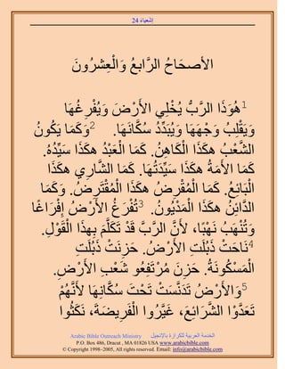 ‫َ َ‬
                                          ‫اٗؼ٤خء 42‬




                ‫َ‬    ‫ُ َ ِْ‬
                ‫ح٧ٛلخف حََُّوحرغ ٝحُؼَُٕ٘ٝ‬
                                    ‫َ ُ‬

                       ‫1ًُٛٞح حََُّودُّد ٣ُوِِ٢ ح٧ٍَٝ ٝ٣ُلَؿُ‬
               ‫ْ َ َ ْ ِ َٜخ‬                                ‫ْ‬                ‫ََ‬
 ‫َ ََ ُ ُ‬
 ‫ٝ٣َوِِذُ ٝؿََٜٜخ ٝ٣ُزَيى ٌٓخََٜٗخ. 2ًٝٔخ ٣ٌَٕٞ‬‫َ ِّ ُ ُ َّو‬             ‫َ ْ‬        ‫َ ْ‬
         ‫ََ َْ ِ ُ ََ َُْْ ََ َ ُ‬
   ‫حُ٘ؼذُ ٌٌٛح حٌُخٖٛ. ًٔخ حُؼزي ٌٌٛح ٓ٤ِّيُٙ.‬                                   ‫َّو ْ‬
       ‫ًٔخ ح٧َٓشُ ٌٌٛح ٓ٤ِّيطَُٜخ. ًٔخ حُ٘خٍ١ ٌٌٛح‬
        ‫ََ‬                 ‫ِ‬      ‫َ َ َّو‬               ‫َ ََ َ َ‬                        ‫ََ‬
        ‫َ َ‬                           ‫ََ ُْْ‬
   ‫حُزَخثِغ. ًٔخ حُٔوَُٝ ٌٌٛح حُٔوظََُٝ . ًٝٔخ‬
    ‫َ‬                           ‫ِ‬                                 ‫ِ‬ ‫ْ ُ ََ ُْْ‬
‫حُيحثِٖ ٌٌٛح حُٔي٣ُٕٞ. 3طُلَؽ ح٧ٍَُٝ اِكَحؿخ‬
  ‫ْ َ ً‬                       ‫ْ َ ُ ْ‬                  ‫َّو ُ َ َ ْ َ ْ ُ‬
   ‫ٝطَُٜ٘ذُ َٜٗزًخ، ٧َٕ حََُّودَّو هَي طٌََِّوْ رٌِٜح حُوٍَٞ.‬
      ‫ْ َ َ َ ْ ْ ِ‬                                           ‫َّو‬        ‫ْ‬             ‫َ ْ‬
                        ‫ِ‬    ‫4َٗخكض ًرَُِض ح٧ٍَُٝ . كَِٗض ًرَُِ‬
                       ‫َ ِ ْ َ ض‬                           ‫َ ْ َ ِ ْ‬
          ‫حٌَُٔٔٞٗشُ. كِٕ َٓطَلِؼُٞ ٗؼذ ح٧ٍَٝ.‬
           ‫ِ‬              ‫َْ ِ ْ‬                      ‫َ ِ َ ُ ْ‬               ‫َْ ْ ُ‬
             ‫ُْٜ‬
             ‫ْ‬   ‫5ٝح٧ٍَُٝ طَيَّٗؤض طَلض ٌٓخَِٜٗخ ٧ََّٗو‬
                                       ‫َ َ ْ ْ َ ُ َّو‬                      ‫َ ْ‬
                     ‫َ‬               ‫ْ ِ َ‬
             ‫طَؼيٝح حَُ٘حثِغ، ؿ٤َّوَُٝح حُلََ٣٠شَ، ٌَٗؼُٞح‬‫َ َّو ْ َّو َ َ َ‬
               ‫‪Arabic Bible Outreach Ministry‬‬      ‫حُويٓش حُؼَر٤ش ٌَُِحُس رخ٩ٗـ٤َ‬
                 ‫‪P.O. Box , Dracut , MAUSA www.arabicbible.com‬‬
            ‫‪© Copyright , All rights reserved. Email: info@arabicbible.com‬‬
 