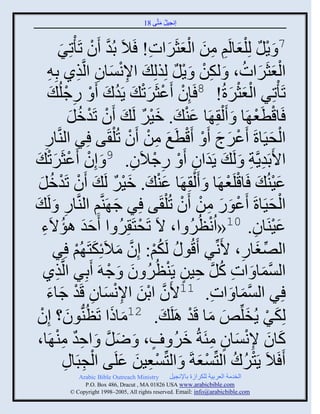 ‫إنؾَل مضَّني 81‬
                                                 ‫ُ َ‬


               ‫َّن ْ صٌِ‬
                ‫َ‬        ‫7 َ ٍل لِ ْلؼجلَي من ثلؼغٌَثس! َالَ دُو َو صَ ْ‬
                                              ‫ْ ٌ َ ِ ِ َ َْ َ ِ‬
         ‫ثلؼغٌَثس، َ لكن َ ٍل لِيلِ َ ثإلنْجو ثلَّنيً دِ ِ‬
                           ‫ِْ َ ِ ِ‬                 ‫ِْ ْ ٌ‬               ‫َْ َ ُ‬
               ‫صَ ْصٌِ ثلؼغٌرُ! 8 َئِو َػغٌَص َ ٍَوك َ ْ ًؽلُ‬
           ‫ِ ْ َ‬                 ‫ْ ْ َْ ُ َ‬                         ‫َْْ َ‬
                       ‫َجقطؼ َج َ َ ْل ِ َج ػي َ . مٌَ لَ َ َو صَومل‬
                       ‫ْ ْ ُ َ‬              ‫َْ ٌ‬        ‫َْ‬                     ‫ْ َْ‬
     ‫ثلقََجرَ َػٌػ َ ْ َقطَغ من َو صُ ْل َي ٌِ ثليَّنجً‬
     ‫ِ‬                                   ‫ْ َ ِ ْ ْ‬               ‫ْ َ َ‬                  ‫ْ َ‬
       ‫ثاَدَوٍَّنز َ لَ َ ٍَوثو َ ْ ًؽالَو. 9 َ إِو َػغٌَصْ‬
 ‫ْ ْ َ َ‬                                  ‫ِ ْ ِ‬            ‫َ ِ‬               ‫ِ ِ‬
  ‫ػَيُ َ َجقلَؼ َج َ َ ْل ِ َج ػي َ . مٌَ لَ َ َو صَومل‬
  ‫ْ ْ ُ َ‬                           ‫َْ ٌ‬         ‫َْ‬                ‫ْ ْ‬                   ‫َْ‬
‫ثلقََجرَ َػوً من َو صُ ْل َي ٌِ ؽ َي َِّني ثليَّنجً َ لَ َ‬
                   ‫ِ‬                 ‫َ‬                 ‫ْ َ َ ِ ْ ْ‬                     ‫ْ َ‬
   ‫ََ ُ ء‬
   ‫ِ‬      ‫ػَيَجو. 01«ثُنظٌُ ث، الَ صَقضَ ٌِ ث َفو اؤالَ‬
                                        ‫ْ ُ‬               ‫ْ ُ‬                 ‫َْ ِ‬
            ‫ثلٚغجً، اَنِّنٌ َقُو ُ لَكي: إِو مالَةِكضَ ُي ٌِ‬
                          ‫ُ ْ َّن َ َ ْ‬                                 ‫ِّن َ ِ‬
   ‫ثلْمج َ ثس كل فَن ٍَيظٌُ و َ ؽ َ َدٌِ ثلَّنيً‬
             ‫ِ‬                    ‫ِ ُ َّن ِ ٍ ْ ُ َ ْ‬                            ‫َّن َ‬
        ‫َ َ‬             ‫ٌِ ثلْمج َ ثس. 11اَو ثدن ثإلنْجو قَوْ‬
       ‫َّن ْ َ ِ ْ َ ِ ؽجء‬                                     ‫ِ‬       ‫َّن َ‬
 ‫لِكٌ ٍُنلِّن٘ مج قَو اَلَ َ . 21مجىث صَظُيُّنوو؟ إِوْ‬
                     ‫َ‬             ‫َ َ‬                   ‫َ ْ َ َ َ ْ‬
 ‫كجو إلنْجو متَزُ مٌ ٍ ، َ ٝل َ ثفو مي َج،‬
            ‫َ َّن ِ ٌ ِ ْ‬                            ‫َ َ ِْ َ ٍ ِ َ ُ‬
                  ‫ِ ِ‬   ‫َ َالَ ٍَضٌك ثلضِّنْؼزَ َ ثلضِّنْؼَن ػلَي ثلؾذَج‬
                              ‫ْ‬        ‫ِْ َ َ‬               ‫ْ ُ ُ ْ َ‬
               ‫‪Arabic Bible Outreach Ministry‬‬       ‫ثلنومز ثلؼٌدَز للكٌثٍر دجإلنؾَل‬
                 ‫‪P.O. Box , Dracut , MAUSA www.arabicbible.com‬‬
            ‫‪© Copyright , All rights reserved. Email: info@arabicbible.com‬‬
 