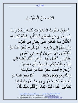 ‫إنؾَل مضَّني 02‬
                                              ‫ُ َ‬




                      ‫َ ُ ِْ ْ ُ َ‬
                      ‫ثاٙقجؿ ثلؼٌٖ و‬

   ‫ِ ْ َ ُ ًحَّن‬
          ‫َ‬     ‫1« َئِو ملَكوس ثلْمج َ ثس ٍُٖذِ ُ ًؽالً‬
                                                  ‫َّن َ ُ َ َّن َ‬
 ‫دََش مٌػ مغ ثلُّٚن ذـ لََِْضَ ْؽٌ َؼلَزً لِكٌم ِ،‬
        ‫ْ ِ ْ ِ َ َ َ ْ ِ‬                                      ‫ْ ٍ َ َ َ َ َ‬
                ‫ََوا،‬‫ِْ‬       ‫2 َجصَّنفَ َ مغ ثلفَؼلَز ػلَي هٍيَجً ٌِ ثلْ‬
                                         ‫ٍ‬      ‫َ َ ْ َ ِ َ ِ‬
‫َّن َ َ َ قو ثلَّْنجػز‬
‫َ ِ‬                      ‫ْ َ‬    ‫َ ًَّلَ ُي إِلَي كٌم ِ. 3عُي مٌػ نَ‬
                                                         ‫َ ْ ِ‬       ‫ْ َ ْ‬
                       ‫ثلغَّنجلِغَز َ ً َى آمٌٍن قََِجمج ٌِ ثلُّْنوا‬
                       ‫ِ‬                       ‫َ ِ َ ً‬              ‫ِ َ‬
            ‫دَطَّنجلَِن، 4 َ َج َ لَ ُي: ثىاَذُوث َنضُي ٍَٞج إِلَ‬
        ‫ْ ْ ْ ً ي‬                                ‫ُ ْ‬                    ‫َ‬
                     ‫ثلكٌا َ ُػطََكي مج ٍَق ُّن لَكي. َمٞوث.‬
                           ‫َْ ِْ ْ ِ ُْ َ ِ ُْ َ َ ْ‬
                          ‫َ َ َ ْ ً و ثلَّْنجػز ثلَّْنجهّز‬
                          ‫ِ َ ِ‬            ‫َ ِ‬         ‫َ‬  ‫5 َ مٌػ ٍَٞج نَقْ‬
      ‫َّن قو ثلَّْنجػز‬
      ‫َ ِ‬                    ‫ْ َ‬   ‫َ ثلضَّنجّؼز َ َؼل كيلِ َ . 6عُي نَ‬
                                                           ‫ِ َ ِ َ َ َ‬
            ‫ثلقجهٍَزَ ػٌٖرَ مٌػ َ َ ؽو آمٌٍن قََِجمج‬
              ‫ََ َ ِ َ ً‬                            ‫ْ َ ِ َ ْ َ َ َ َ‬
               ‫دَطَّنجلَِن، َ َج َ لَ ُي: لِمجىث َ قَفضُي ا ُيَج كل‬
                 ‫ُ َّن‬                 ‫ْ َ َ ْ ْ‬                          ‫َ‬
            ‫‪Arabic Bible Outreach Ministry‬‬       ‫ثلنومز ثلؼٌدَز للكٌثٍر دجإلنؾَل‬
              ‫‪P.O. Box , Dracut , MAUSA www.arabicbible.com‬‬
         ‫‪© Copyright , All rights reserved. Email: info@arabicbible.com‬‬
 