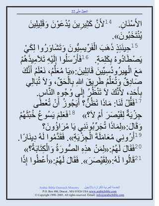 ‫إنؾَل مضَّني 22‬
                                                  ‫ُ َ‬


                ‫َ‬         ‫ثاَّيَجو. 41اَو كغٌٍَِن ٍُوػوو َ قلَ‬
              ‫َّن َ ِ َ ْ َ ْ َ َِلَِن‬                                                ‫ْ ِ‬
                                                                                    ‫ْ َ َ‬
                                                                                  ‫ٍُيضَنذُوو».‬
         ‫ٌ‬
         ‫ْ‬                    ‫َ ُ‬                  ‫ِ ٍ َ َ ْ ِّن ِ َ‬
               ‫51فَيَتِي ىاَخ ثلفٌٍََُّْنوو َ صَٖج َ ً ث لِكَ‬
   ‫ِ اُي‬
   ‫ْ‬         ‫ٍَٚطَجه هُ دِكلِمز. 61 َ ًَّلُوث إِلََ ِ صَالَمَيَ‬
                                ‫ْ‬                 ‫ْ َ‬                     ‫َ َ ٍ‬      ‫ْ ُ‬
        ‫مغ ثل ٌَِ هَِّّنَن قَجةِلَِن:«ٍَج مؼلِّني، نَؼلَي َنَّن َ‬
                    ‫َُ ُ ْ ُ‬                            ‫َ‬                ‫َ َ ْ ُ ُ ِ َ‬
                                              ‫ْ َ‬
           ‫ٙجها َ صُؼلِّني ٌٍٟ َ للَاِ دِجلق ِّن ، َ الَ صُذَجلٌِ‬   ‫ِ‬      ‫َ ِ ٌ َ ُ َ‬
                     ‫دِ َفو، اَنَّن َ الَ صَيظٌُ إِلَي ُ ؽُوه ثليَّنجُ.‬
                       ‫ِ‬                ‫ِ‬                       ‫ْ ُ‬                        ‫ٍَ‬
                         ‫71 َ ُل لَيَج: مجىث صَظُن؟ ٍََؾُوٍ َو صُؼطَ‬
                   ‫ُ ْ ْ ي‬                                  ‫ُّن‬               ‫َ َ‬      ‫ْ‬
 ‫ُ ُ ْ ُي‬
 ‫ْ‬         ‫ؽٍََزٌ لِ ٌََٚ َا الَ؟» 81 َؼلِي ٍَُْوع مذغَ‬
                                          ‫َ َ‬                               ‫ْ َ َ ْ‬           ‫ِ ْ‬
                            ‫َ قَج َ :«لِمجىث صُؾٌدُونَيٌِ ٍَج مٌثؤ و؟‬
                               ‫ُ َ ُ َ‬                                ‫َ َ َ ِّن‬
‫ِ جًث.‬‫ً‬       ‫91 ًَ نٌِ مؼجملَزَ ثلؾٍََز». َ َوموث لَ ُ هٍيَ‬
                                  ‫َّن ُ‬               ‫َُ َ ْ ِ ْ ِ‬                       ‫ُ‬
         ‫َ ْ ِ ؟»‬ ‫02 َ َج َ لَ ُي:«لِمن ايه ثلُّٚن وًرُ َ ثلكضَجدَزُ‬
                                                          ‫ْ َ ْ ِِ‬
   ‫ث‬ ‫12قَجلُوث لَ ُ:«لِ ٌََٚ». َ َج َ لَ ُي:« َػطُوث إِىً‬
                            ‫ْ‬       ‫ْ‬                            ‫ْ َ َ‬

                ‫‪Arabic Bible Outreach Ministry‬‬       ‫ثلنومز ثلؼٌدَز للكٌثٍر دجإلنؾَل‬
                  ‫‪P.O. Box , Dracut , MAUSA www.arabicbible.com‬‬
             ‫‪© Copyright , All rights reserved. Email: info@arabicbible.com‬‬
 