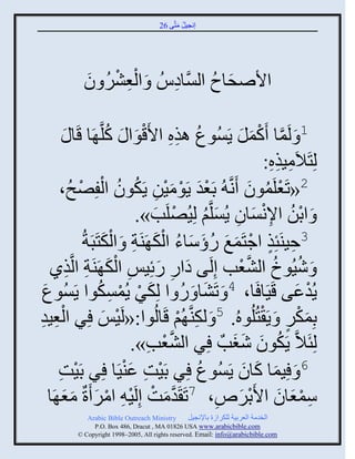 ‫إنؾَل مضَّني 62‬
                                              ‫ُ َ‬




           ‫ِْ ْ ُ َ‬
           ‫ثاٙقجؿ ثلَّْنجهُُ َ ثلؼٌٖ و‬
                       ‫ِ‬        ‫َ ُ‬

             ‫1 َ لَمج َكمل ٍَُْوع ايه ثاَقوث َ كلَّن َج قَ‬
         ‫ُ ِِ َْ ُ ج َ‬                               ‫َّن ْ َ َ‬
                                                             ‫لِضَالَمَيه:‬
                                                              ‫ِ ِِ‬
               ‫ْ‬       ‫2«صَؼلَموو َنَّن ُ دَؼو ٍَومَن ٍَكوو ثلْ‬
      ‫ْ َ ْ َ ْ ِ ُ ُ فِٚـُ،‬                               ‫ْ ُ َ‬
                               ‫َ ثدن ثإلنْجو ٍُْلَّني لَُِٚلَخ».‬
                                  ‫ْ ُ ِْ َ ِ َ ُ ْ َ‬
                         ‫ِ ٍ ْ َ َ ُ َ َ ُ َْ ِ َْ‬
                 ‫3فَيَتِي ثؽضَمغ ًؤّجء ثلك َيَز َ ثلكضَذَزُ‬
          ‫َ ِ َ ِ َْ ِ ِ‬
   ‫َ َُٕوك ثلٖؼخ إِلَي هثً ًةَِِ ثلك َيَز ثلَّنيً‬     ‫ُ ُ َّن ْ‬
 ‫َ ْ ْ ِ وث ٍَُْوع‬
 ‫َ‬                    ‫ٍُوػي قَََج َج، 4 َ صَٖج َ ً ث لِكٌ ٍُمْكُ‬
                                          ‫َ ُ‬                      ‫ْ َ‬
‫ؼَو‬
‫ِ ِ‬     ‫دِمكٌ َ ٍَ ْضُلُوهُ. 5 َ لكيَّن ُي قَجلُوث:«لََِ ٌِ ثلْ‬
                        ‫ْ َ‬              ‫ِ ْ‬                     ‫ٍ‬  ‫َْ‬
                              ‫لِتَالَّن ٍَكوو ٕغخٌ ٌِ ثلٖؼخ».‬
                                 ‫َّن ْ ِ‬           ‫ُ َ ََ‬
      ‫ش‬
      ‫ِ‬                     ‫ْ ِ َْ‬
            ‫6 َ َِمج كجو ٍَُْوع ٌِ دََش ػيََج ٌِ دََْ‬
                                             ‫ُ‬         ‫َ َ َ‬
         ‫ََ‬      ‫ّمؼجو ثاَدٌٗ، 7صَ َومش إِلََ ِ ثمٌ َرٌ‬
   ‫َّن َ ْ ْ ْ َ مؼ َج‬                         ‫ِ ْ َ َ ْ َ ِ‬
            ‫‪Arabic Bible Outreach Ministry‬‬       ‫ثلنومز ثلؼٌدَز للكٌثٍر دجإلنؾَل‬
              ‫‪P.O. Box , Dracut , MAUSA www.arabicbible.com‬‬
         ‫‪© Copyright , All rights reserved. Email: info@arabicbible.com‬‬
 