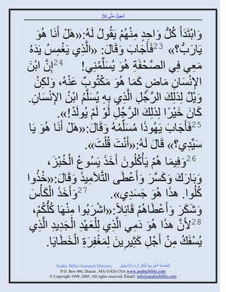 ‫إنؾَل مضَّني 62‬
                                             ‫ُ َ‬


      ‫َ ثدضَو َ كلُّن َ ثفو مي ُي ٍَ ُو ُ لَ ُ:«اَل َنَج اُو‬
      ‫َ‬             ‫ْ‬                     ‫ٍِ ِْ ْ‬        ‫ْ َ ُ‬
  ‫ٍَجًحُّن ؟» 32 َ َؽجح َ قَج َ : «ثلَّنيً ٍَغمُِ ٍَوه‬
  ‫َُ‬             ‫ِ ْ ِ‬                      ‫َ َ‬                ‫َ‬
‫مؼٌ ٌِ ثلَّٚنقفَز اُو ٍُْلِّنميٌِ! 42إِو ثدن‬
 ‫َّن ْ َ‬                          ‫ْ ِ َ َ ُ‬                        ‫َِ‬
                      ‫َْ‬           ‫ِْ َ ِ َ ٍ ََ َ َْ‬
      ‫ثإلنْجو مجٛ كمج اُو مكضُوحٌ ػي ُ، َ لكن‬
      ‫ِْ‬
‫َ ٍل لِيلِ َ ثلٌؽُل ثلَّنيً دِ ِ ٍُْلَّني ثدن ثإلنْجو.‬
     ‫َ ُ ْ ُ ِْ َ ِ‬                        ‫َّن ِ ِ‬           ‫ْ ٌ‬
                  ‫كجو مٌَث لِيلِ َ ثلٌؽُل لَو لَي ٍُولَو!».‬
                         ‫َّن ِ ْ ْ ْ‬                   ‫َ َ َْ ً‬
  ‫و ٍَج‬   ‫َ‬ ‫52 َ َؽجح ٍَ ُوىث مْلِّنم ُ َ قَج َ :«اَل َنَج اُ‬
                       ‫ْ‬                 ‫َ ُ َ ُ‬      ‫َ َ‬
                           ‫َِّّنوً؟» قَج َ لَ ُ:« َنش قُ ْلش».‬
                                ‫ْ َ َ‬                         ‫َ ِ‬
             ‫62 َ َِمج اُي ٍَ ْكلُوو َمي ٍَُْوع ثلنذَ،‬
               ‫ُ ْ ُْ َ‬             ‫َ ْ ُ َ ََ‬
‫َ دَجًك َ كٌْ َ َػطَي ثلضَّنالَمَي َ قَج َ :«مي ث‬
      ‫ُُ‬                  ‫ِ َ‬                ‫َ َ َ َّن َ ْ‬
   ‫َ‬     ‫72 َ َمي ثلك ْ‬
  ‫َ َ ْ َُ‬                            ‫كلُوث. ايث اُو ؽْوً».‬
                                             ‫َ َ َ َِ‬               ‫ُ‬
     ‫َ ٕكٌ َ َػطَجاُي قَجةِالً:«ثٌٕدُوث مي َج كلُّنكي،‬
        ‫ِْ ُ ُْ‬               ‫ْ َ‬                ‫ْ‬   ‫ََ َ ْ‬
  ‫82اَو ايث اُو همٌ ثلَّنيً لِ ْلؼ ْو ثلؾوٍو ثلَّنيً‬
        ‫َ ِ ْ َِ ِ ِ‬                   ‫ِ‬      ‫َّن َ َ َ ِ‬
             ‫ٍُْفَ ُ من َؽل كغٌٍَِن لِمغفٌِر ثلنطَجٍَج.‬
                      ‫ِ ْ ْ ِ َ ِ َ َْ َِ ْ َ‬                    ‫ْ‬
           ‫‪Arabic Bible Outreach Ministry‬‬       ‫ثلنومز ثلؼٌدَز للكٌثٍر دجإلنؾَل‬
             ‫‪P.O. Box , Dracut , MAUSA www.arabicbible.com‬‬
        ‫‪© Copyright , All rights reserved. Email: info@arabicbible.com‬‬
 