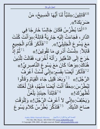 ‫إنؾَل مضَّني 62‬
                                                ‫ُ َ‬


                       ‫86قَجةِلَِن:«صَيَذَّن ْ لَيَج ٍَُّن َج ثلمَْـُ، منْ‬
                              ‫َ‬         ‫َْ ِ‬                           ‫َ‬
                                                                  ‫ٌٝدَ َ ؟».‬    ‫َ َ‬
                         ‫َ َ ً َ ِ ً‬
              ‫جو ؽجلِْج مجًؽج ٌِ‬                                   ‫َّن ْ‬
                                                        ‫96 َمج دُطٌُُُ َكَ‬
‫ثلوثً، َؾجءس إِلََ ِ ؽجًٍَزٌ قَجةِلَزً:« َ َنش كيش‬
   ‫ْ َ ُْ َ‬                                  ‫َّن ِ َ َ ْ ْ َ ِ‬
‫مغ ٍَُْوع ثلؾلَِلٌِ!». 07 َ َْنكٌ قُوثا ثلؾمَغ‬
‫ِ‬       ‫َ َ َّن َ ْ َ ِ‬                                  ‫َ ْ َ ِّن‬                 ‫َ َ‬
‫قَجةِالً: «لَْش َهًً مج صَ ُولَِن!» 17عُي إِى‬
  ‫َّن ْ‬                            ‫َ‬            ‫ْ ُ ْ ِ َ‬
    ‫مٌػ إِلَي ثلوالََِ ً َص ُ ُمٌى، َ َجلَش لِلَّنيٍن‬
    ‫ْ ِ َ‬                              ‫ِّن ْ ِ َ ْ ْ َ‬                       ‫َ َ َ‬
         ‫اُيَجك:« َ ايث كجو مغ ٍَُْوع ثليَّنجًٌٙ!»‬
               ‫ِ ِ ِّن‬               ‫َ‬            ‫َ َ َ َ َ‬                   ‫َ‬
             ‫ْ ُ ػٌ ُ‬
                   ‫ْ ِ‬       ‫27 َ َْنكٌ ٍَٞج دِ َْي:«إِنِّنٌ لَْش َ‬
                                                     ‫ٍَ‬       ‫َ َ ْ ً‬
                        ‫َ َ ْ ُ‬
         ‫ثلٌؽل!» 37 َ دَؼو قَلَِل ؽجء ثل ََِجا َ قَجلُوث‬
                                                      ‫َْ‬                   ‫َّن ُ َ‬
         ‫لِذُطٌُُ:«ف ًّج َنش ٍَٞج مي ُي، َئِو لُغضَ َ‬
              ‫َّن َ‬               ‫ْ َ َ ْ َ ْ ً ِْ ْ‬
                      ‫47 َجدضَو َ فَيَتِي ٍَ ْلؼنُ‬
                          ‫ْ َ ِ ٍ َ‬                                      ‫ْ ُ َ‬
                                                                   ‫صُظ ٌِك!»‬
       ‫َ ٍَقلِف:«إِنِّنٌ الَ َػٌ ُ ثلٌؽل!» َ لِ ْلوقش‬
       ‫َْ ِ‬                     ‫َّن ُ َ‬          ‫57 ْ ِ‬                   ‫ْ ُ‬
    ‫َضَيكٌ دُطٌُُُ كالَا ٍَُْوع‬
     ‫َ‬              ‫َ‬      ‫َ‬             ‫َ َّن َ ْ‬             ‫ٙجؿ ثلوٍ ُ .‬
                                                                    ‫َ َ ِّن‬
              ‫‪Arabic Bible Outreach Ministry‬‬       ‫ثلنومز ثلؼٌدَز للكٌثٍر دجإلنؾَل‬
                ‫‪P.O. Box , Dracut , MAUSA www.arabicbible.com‬‬
           ‫‪© Copyright , All rights reserved. Email: info@arabicbible.com‬‬
 