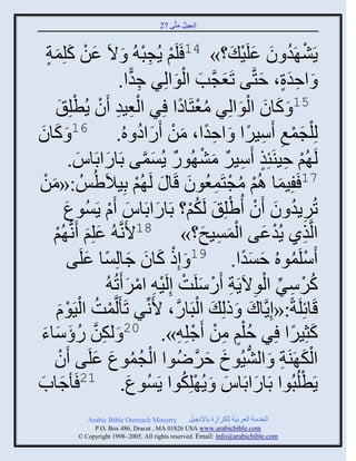 ‫إنؾَل مضَّني 72‬
                                                ‫ُ َ‬


    ‫َ ْ لِمز‬
    ‫َ ٍ‬        ‫ٍَٖ َو و ػلََ َ ؟» 41 َلَي ٍُؾذ ُ َ الَ ػن كَ‬
                                             ‫ْ ِْ‬                       ‫ْ ُ َ َ ْ‬
                                       ‫ِ ًّ‬         ‫َ َ َْ‬
                                 ‫َ ثفور، فضَّني صَؼؾَّنخ ثلوثلٌِ ؽوث.‬        ‫ٍَِ َ‬
                    ‫51 َ كجو ثلوثلٌِ مؼضَجهث ٌِ ثلؼَو َو ٍُطْ‬
          ‫ْ ِ ِ ْ لِ َ‬                               ‫ُْ ً‬              ‫َ َ َْ‬
‫َ َ‬
‫َ كجو‬               ‫61‬
                                 ‫لِ ْلؾمغ ٌََّث َ ثفوث، من ًَثه هُ.‬
                                            ‫ًِ َ ْ َ ُ‬                    ‫َْ ِ ِ ً‬
                ‫لَ ُي فَيَتِي ٌََّ مٖ ُوً ٍُْمي دَجًثدَجُ.‬
                     ‫َ َ‬                     ‫ْ ِ ٍ ِ ٌ َ ْ ٌ َ َّن‬
‫71 َفَِمج اُي مؾضَمؼُوو قَج َ لَ ُي دَِالَُُِٟ :«من‬
   ‫َ ْ‬                                    ‫ْ‬             ‫َ ْ ُ ْ ِ َ‬
             ‫صٌٍُو و َو ُٟلِ َ لَكي؟ دَجًثدَجُ َا ٍَُْوع‬
             ‫َ‬                ‫َ َ ْ‬                      ‫ُْ‬           ‫ِ ُ َ ْ ْ‬
       ‫َ َ ُي‬
        ‫ْ‬       ‫ثلَّنيً ٍُوػي ثلمَْـ؟» 81اَنَّن ُ ػلِي َنَّن‬     ‫ِ ْ َ َْ ِ َ‬
               ‫ْ َ َ َ ً َي‬
                      ‫َّلَموهُ فْوث. 91 َ إِى كجو ؽجلِْج ػلَ‬             ‫ْ ُ َ ًَ‬
                             ‫كٌٌّ ثلوالٍََز ًَّلَش إِلََ ِ ثمٌ َصُ ُ‬
                                    ‫ُ ْ ِ ِّن ْ ِ ِ ْ َ ْ ْ ْ َ‬
          ‫قَجةِلَزً:«إٍَِّنجك َ ىلِ َ ثلذَجًَّن، اَنِّنٌ صَ َلَّنمش ثلََوا‬
           ‫ْ ُ ْ َْ‬                                            ‫ْ‬           ‫َ‬
‫ِ ًؤّجء‬
  ‫ُ َ َ َ‬                ‫كغٌَِث ٌِ فُلي من َؽلِ ِ». 02 َ لكنَّن‬
                                                         ‫ٍْ ِ ْ ْ‬                ‫َ ً‬
       ‫ثلك َيَز َ ثلَُٖوك فٌُٝوث ثلؾموع ػلَي َو‬
           ‫ْ‬             ‫ْ ُ ُ َ َ‬                          ‫ُّن َ َ َّن‬        ‫َْ ِ‬
‫ٍَطلُذُوث دَجًثدَجُ َ ٍُ ْلِكوث ٍَُْوع. 12 َ ؽجح‬
 ‫َ َ‬                                 ‫َ‬                ‫ُ‬              ‫َ َ‬           ‫ْ‬
              ‫‪Arabic Bible Outreach Ministry‬‬       ‫ثلنومز ثلؼٌدَز للكٌثٍر دجإلنؾَل‬
                ‫‪P.O. Box , Dracut , MAUSA www.arabicbible.com‬‬
           ‫‪© Copyright , All rights reserved. Email: info@arabicbible.com‬‬
 