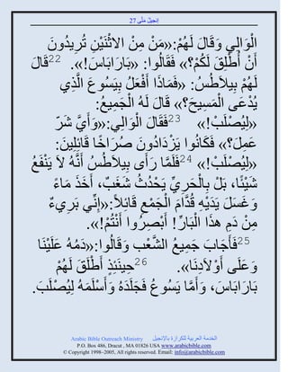 ‫إنؾَل مضَّني 72‬
                                                ‫ُ َ‬


            ‫ْ َ ْ ِ ْ ْ ْ ِ ِ ُ َ‬
           ‫ثلوثلٌِ َ قَج َ لَ ُي:«من من ثالعيََن صٌٍُو و‬                        ‫َْ‬
  ‫َ‬   ‫َو ُٟلِ َ لَكي؟» َ َجلُوث: «دَجًثدَجُ!». 22قَج‬
                             ‫َ َ‬                                ‫ُْ‬      ‫ْ ْ‬
                  ‫لَ ُي دَِالَُُِٟ : « َمجىث َ ْؼل دََُِْوع ثلَّنيً‬
                     ‫َ ِ‬                ‫َ َ َ ُ‬                               ‫ْ‬
                                ‫ْ َ ِ ُ‬
                              ‫ٍُوػي ثلمَْـ؟» قَج َ لَ ُ ثلؾمَغ:‬‫ْ َ َْ ِ َ‬
               ‫َّن َ ّ‬
               ‫ً ٌٕ‬       ‫«لَُِٚلَخ!» 32 َ َج َ ثلوثلٌِ:« َ َ‬
                                         ‫َْ‬                          ‫ْ ْ‬
                  ‫َ‬            ‫ْ َ ُ َ ُ َ ً‬
               ‫ػمل؟» َكجنُوث ٍََهثه و ٌٙثمج قَجةِلَِن:‬             ‫َ‬      ‫َِ َ‬
‫ْغ‬
‫ُ‬    ‫«لَُِٚلَخ!» 42 َلَمج ً َى دَِالَُُِٟ َنَّن ُ الَ ٍَيفَ‬
                                                 ‫َّن َ‬                ‫ْ ْ‬
              ‫َٕتًج، دَل دِجلقًٌ ٍَقوط ٕغخٌ ، َمي مجء‬
              ‫ََ َ ً‬                ‫ْ ْ َ ِ ِّن ْ ُ ُ َ َ‬                       ‫َْ‬
           ‫ِ ٌ‬                              ‫ِ‬   ‫َ َ َ َ ْ َّن َ ْ َ ْ‬
           ‫َ غْل ٍَوٍ ِ قُوثا ثلؾمغ قَجةِالً:«إِنِّنٌ دًٌَء‬
                          ‫من ها ايث ثلذَجً! َدٌٚ ث َنضُي!».‬
                                 ‫ِ ْ َ ِ َ ْ ِّن ْ ِ ُ ْ ْ‬
            ‫52 َ َؽجح ؽمَغ ثلٖؼخ َ قَجلُوث:«هم ُ ػلَ‬
    ‫َ ُ َ َيَج‬
         ‫ْ‬                                    ‫َ َ َ ِ ُ َّن ْ‬
                ‫ْ‬           ‫ِ ٍ ْ‬
                ‫62فَيَتِي َٟلَ َ لَ ُي‬                 ‫َ ػلَي َ ْ الَهنَج».‬
                                                                 ‫ِ‬          ‫َ‬
  ‫دَجًثدَجُ، َ َمج ٍَُْوع َؾلَوهُ َ َّلَم ُ لَُِٚلَخ.‬
    ‫ْ َ‬                  ‫ْ َ‬           ‫ُ َ َ‬               ‫َّن‬         ‫َ َ‬

              ‫‪Arabic Bible Outreach Ministry‬‬       ‫ثلنومز ثلؼٌدَز للكٌثٍر دجإلنؾَل‬
                ‫‪P.O. Box , Dracut , MAUSA www.arabicbible.com‬‬
           ‫‪© Copyright , All rights reserved. Email: info@arabicbible.com‬‬
 