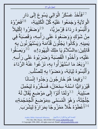 ‫إنؾَل مضَّني 72‬
                                                  ‫ُ َ‬


                        ‫َ ي هثً‬
                        ‫ِ‬     ‫َ‬          ‫72 َ َمي ػْكٌ ثلوثلٌِ ٍَُْوع إِلَ‬
                                                                  ‫ََ َ ْ َ ُ َْ‬
‫ؼٌ ْ ه ُ‬‫َ َّن‬                           ‫َ ْ ُ َّن ْ َ ِ‬
                   ‫ثلوالٍََز َ ؽمؼُوث ػلََ ِ كل ثلكضَِذَز، 82 َ‬                ‫َ‬ ‫ْ ِ ِ َ‬
   ‫َ َ ْلذَُْوهُ ًهثء قٌِمًٍَّج، 92 َ ٝفٌَ ث إِكلَِالً‬
                ‫ْ‬               ‫َ ُ‬                             ‫َِ ً ْ ِ ِ‬
    ‫من ٕوك َ َ ٝؼُوهُ ػلَي ً ّْ ِ، َ قَٚذَزً ٌِ‬
                          ‫َ‬                   ‫َ ِ‬          ‫َ‬              ‫َ‬         ‫ِ ْ َْ ٍ‬
       ‫ٍَمَيِ ِ. َ كجنُوث ٍَؾغُوو قُوثم ُ َ ٍَْضَ َْةُوو دِ ِ‬
                     ‫ْ ِ َ‬                            ‫ْ َ َّن َ‬                   ‫َ‬            ‫ِ‬
  ‫َ وث‬                                          ‫ْ ِ‬
      ‫قَجةِلَِن:«ثلْالَا ٍَج ملِ َ ثلََ ُوه!» 03 َ دَٚ ُ‬              ‫َّن ُ َ‬           ‫َ‬
   ‫ػلََ ِ، َ َمي ث ثل َٚذَزَ َ ٌٝدُوهُ ػلَي ً ّْ ِ.‬
           ‫َ ِ‬                    ‫َ‬              ‫َ َ‬             ‫َُ ْ َ‬                    ‫َ ْ‬
     ‫13 َ دَؼو مج ثّضَ َْ ُ ث دِ ِ، نََػوث ػي ُ ثلٌهثء‬
     ‫َ ُ َ ْ ِّن َ َ‬                                                    ‫َْ َ ْ َ‬
                                 ‫َ َ ْلذَُْوهُ عََِجدَ ُ، َ مٞوث دِ ِ لِلَّٚنلخ.‬
                                     ‫ْ ِ‬                     ‫َ َ ْ‬
                                    ‫َ ْ َ ِ َ َُ ْ َ‬
                            ‫23 َ َِمج اُي مجًؽُوو َ ؽو ث إِنْجنًج‬
                    ‫قٌََ َ ثنًَِّج ثّم ُ ّمؼجو، َْنٌ هُ لََِقمل‬
                      ‫ْ ِ َ‬                    ‫ْ ُ ِ ْ َ ُ َ َّن ُ‬                          ‫ْ َ‬
              ‫ُ‬     ‫ٙلَِذَ ُ. 33 َ لَمج َصَوث إِلَي موٝغ ٍُ َج ُ لَ‬
                                       ‫َْ ِ ٍ‬                     ‫َّن ْ‬                      ‫َ‬
            ‫َْ ِ َ ْ ُْ ُ َ ِ‬
        ‫ؽُلؾغَزُ، َ اُو ثلمْمي «موٝغ ثلؾمؾمز»‬                      ‫َ ْ ُ َ َّن‬            ‫ْ ُ‬
                  ‫43 َػطَوهُ مالً ممَ ؽج دِمٌثًر لٌََِٖح.‬
                       ‫ْ ْ َّن َ ْ ُ ً َ َ َ ٍ ْ َ َ‬
                 ‫‪Arabic Bible Outreach Ministry‬‬      ‫ثلنومز ثلؼٌدَز للكٌثٍر دجإلنؾَل‬
                  ‫‪P.O. Box , Dracut , MAUSA www.arabicbible.com‬‬
             ‫‪© Copyright , All rights reserved. Email: info@arabicbible.com‬‬
 